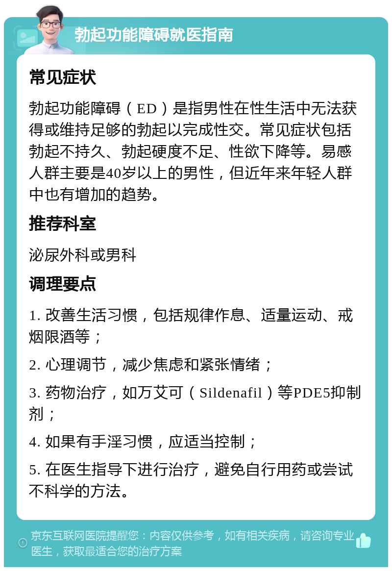 勃起功能障碍就医指南 常见症状 勃起功能障碍（ED）是指男性在性生活中无法获得或维持足够的勃起以完成性交。常见症状包括勃起不持久、勃起硬度不足、性欲下降等。易感人群主要是40岁以上的男性，但近年来年轻人群中也有增加的趋势。 推荐科室 泌尿外科或男科 调理要点 1. 改善生活习惯，包括规律作息、适量运动、戒烟限酒等； 2. 心理调节，减少焦虑和紧张情绪； 3. 药物治疗，如万艾可（Sildenafil）等PDE5抑制剂； 4. 如果有手淫习惯，应适当控制； 5. 在医生指导下进行治疗，避免自行用药或尝试不科学的方法。