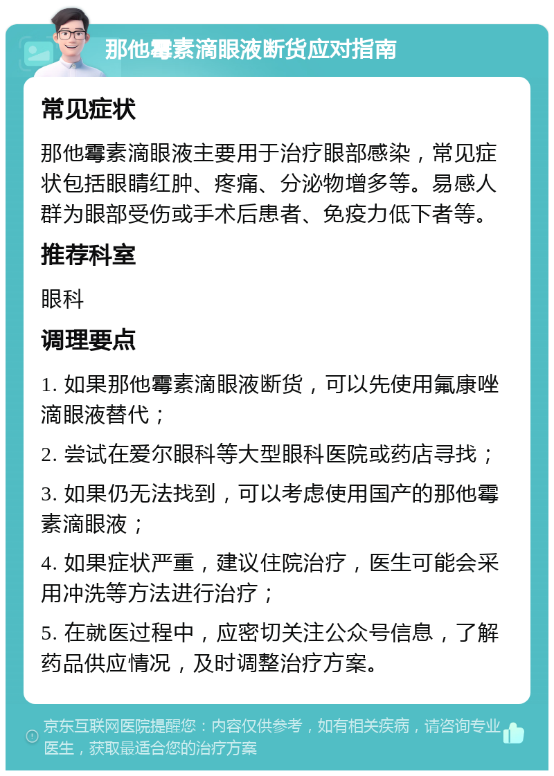 那他霉素滴眼液断货应对指南 常见症状 那他霉素滴眼液主要用于治疗眼部感染，常见症状包括眼睛红肿、疼痛、分泌物增多等。易感人群为眼部受伤或手术后患者、免疫力低下者等。 推荐科室 眼科 调理要点 1. 如果那他霉素滴眼液断货，可以先使用氟康唑滴眼液替代； 2. 尝试在爱尔眼科等大型眼科医院或药店寻找； 3. 如果仍无法找到，可以考虑使用国产的那他霉素滴眼液； 4. 如果症状严重，建议住院治疗，医生可能会采用冲洗等方法进行治疗； 5. 在就医过程中，应密切关注公众号信息，了解药品供应情况，及时调整治疗方案。