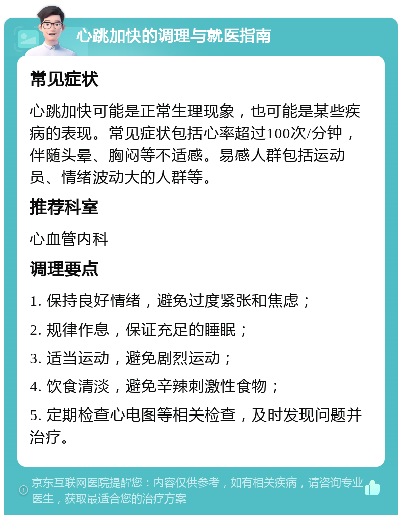 心跳加快的调理与就医指南 常见症状 心跳加快可能是正常生理现象，也可能是某些疾病的表现。常见症状包括心率超过100次/分钟，伴随头晕、胸闷等不适感。易感人群包括运动员、情绪波动大的人群等。 推荐科室 心血管内科 调理要点 1. 保持良好情绪，避免过度紧张和焦虑； 2. 规律作息，保证充足的睡眠； 3. 适当运动，避免剧烈运动； 4. 饮食清淡，避免辛辣刺激性食物； 5. 定期检查心电图等相关检查，及时发现问题并治疗。