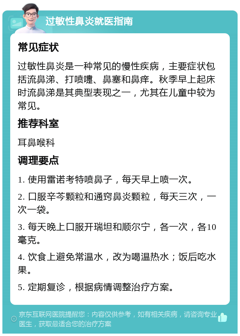 过敏性鼻炎就医指南 常见症状 过敏性鼻炎是一种常见的慢性疾病，主要症状包括流鼻涕、打喷嚏、鼻塞和鼻痒。秋季早上起床时流鼻涕是其典型表现之一，尤其在儿童中较为常见。 推荐科室 耳鼻喉科 调理要点 1. 使用雷诺考特喷鼻子，每天早上喷一次。 2. 口服辛芩颗粒和通窍鼻炎颗粒，每天三次，一次一袋。 3. 每天晚上口服开瑞坦和顺尔宁，各一次，各10毫克。 4. 饮食上避免常温水，改为喝温热水；饭后吃水果。 5. 定期复诊，根据病情调整治疗方案。