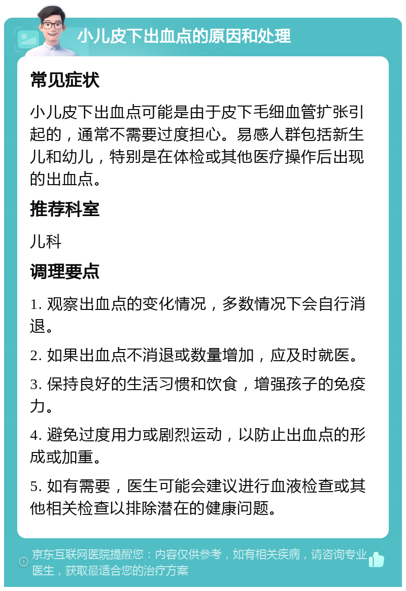 小儿皮下出血点的原因和处理 常见症状 小儿皮下出血点可能是由于皮下毛细血管扩张引起的，通常不需要过度担心。易感人群包括新生儿和幼儿，特别是在体检或其他医疗操作后出现的出血点。 推荐科室 儿科 调理要点 1. 观察出血点的变化情况，多数情况下会自行消退。 2. 如果出血点不消退或数量增加，应及时就医。 3. 保持良好的生活习惯和饮食，增强孩子的免疫力。 4. 避免过度用力或剧烈运动，以防止出血点的形成或加重。 5. 如有需要，医生可能会建议进行血液检查或其他相关检查以排除潜在的健康问题。