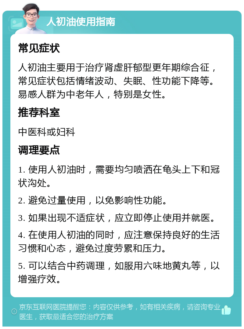 人初油使用指南 常见症状 人初油主要用于治疗肾虚肝郁型更年期综合征，常见症状包括情绪波动、失眠、性功能下降等。易感人群为中老年人，特别是女性。 推荐科室 中医科或妇科 调理要点 1. 使用人初油时，需要均匀喷洒在龟头上下和冠状沟处。 2. 避免过量使用，以免影响性功能。 3. 如果出现不适症状，应立即停止使用并就医。 4. 在使用人初油的同时，应注意保持良好的生活习惯和心态，避免过度劳累和压力。 5. 可以结合中药调理，如服用六味地黄丸等，以增强疗效。