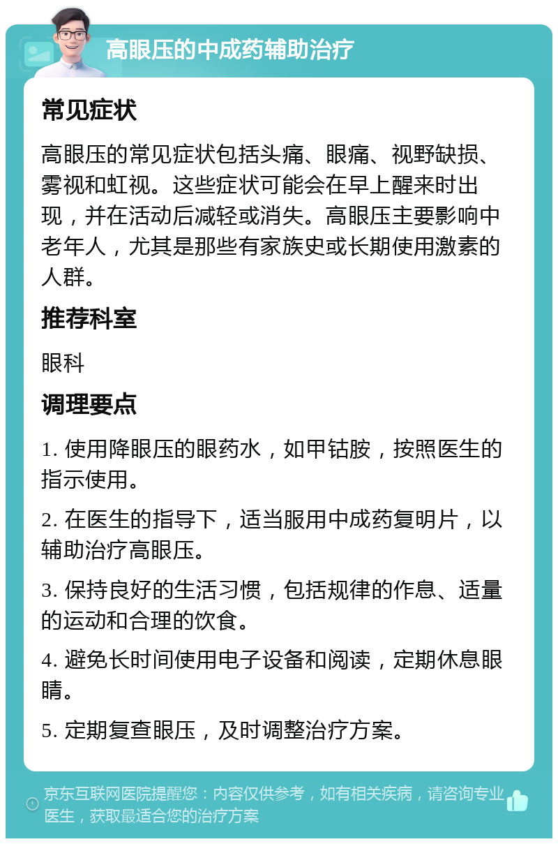 高眼压的中成药辅助治疗 常见症状 高眼压的常见症状包括头痛、眼痛、视野缺损、雾视和虹视。这些症状可能会在早上醒来时出现，并在活动后减轻或消失。高眼压主要影响中老年人，尤其是那些有家族史或长期使用激素的人群。 推荐科室 眼科 调理要点 1. 使用降眼压的眼药水，如甲钴胺，按照医生的指示使用。 2. 在医生的指导下，适当服用中成药复明片，以辅助治疗高眼压。 3. 保持良好的生活习惯，包括规律的作息、适量的运动和合理的饮食。 4. 避免长时间使用电子设备和阅读，定期休息眼睛。 5. 定期复查眼压，及时调整治疗方案。