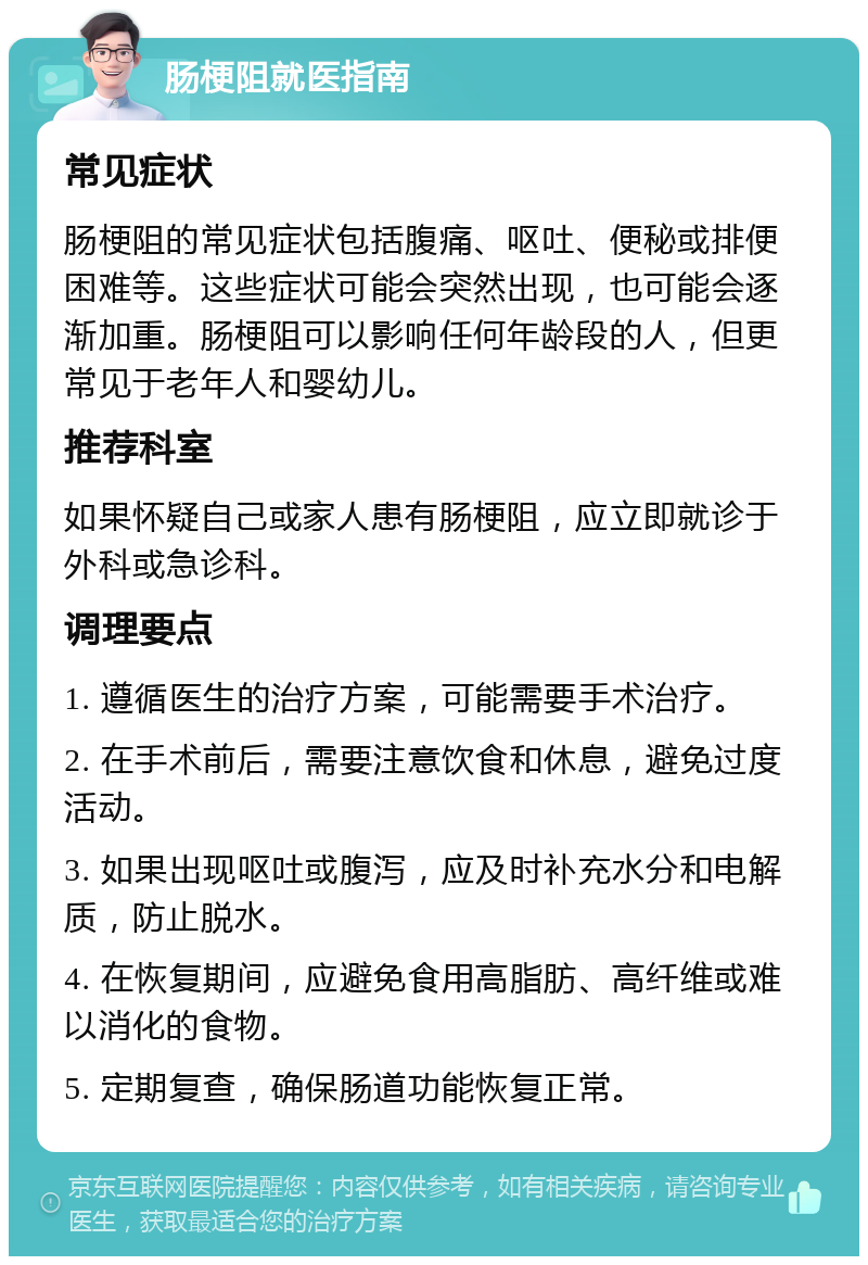 肠梗阻就医指南 常见症状 肠梗阻的常见症状包括腹痛、呕吐、便秘或排便困难等。这些症状可能会突然出现，也可能会逐渐加重。肠梗阻可以影响任何年龄段的人，但更常见于老年人和婴幼儿。 推荐科室 如果怀疑自己或家人患有肠梗阻，应立即就诊于外科或急诊科。 调理要点 1. 遵循医生的治疗方案，可能需要手术治疗。 2. 在手术前后，需要注意饮食和休息，避免过度活动。 3. 如果出现呕吐或腹泻，应及时补充水分和电解质，防止脱水。 4. 在恢复期间，应避免食用高脂肪、高纤维或难以消化的食物。 5. 定期复查，确保肠道功能恢复正常。