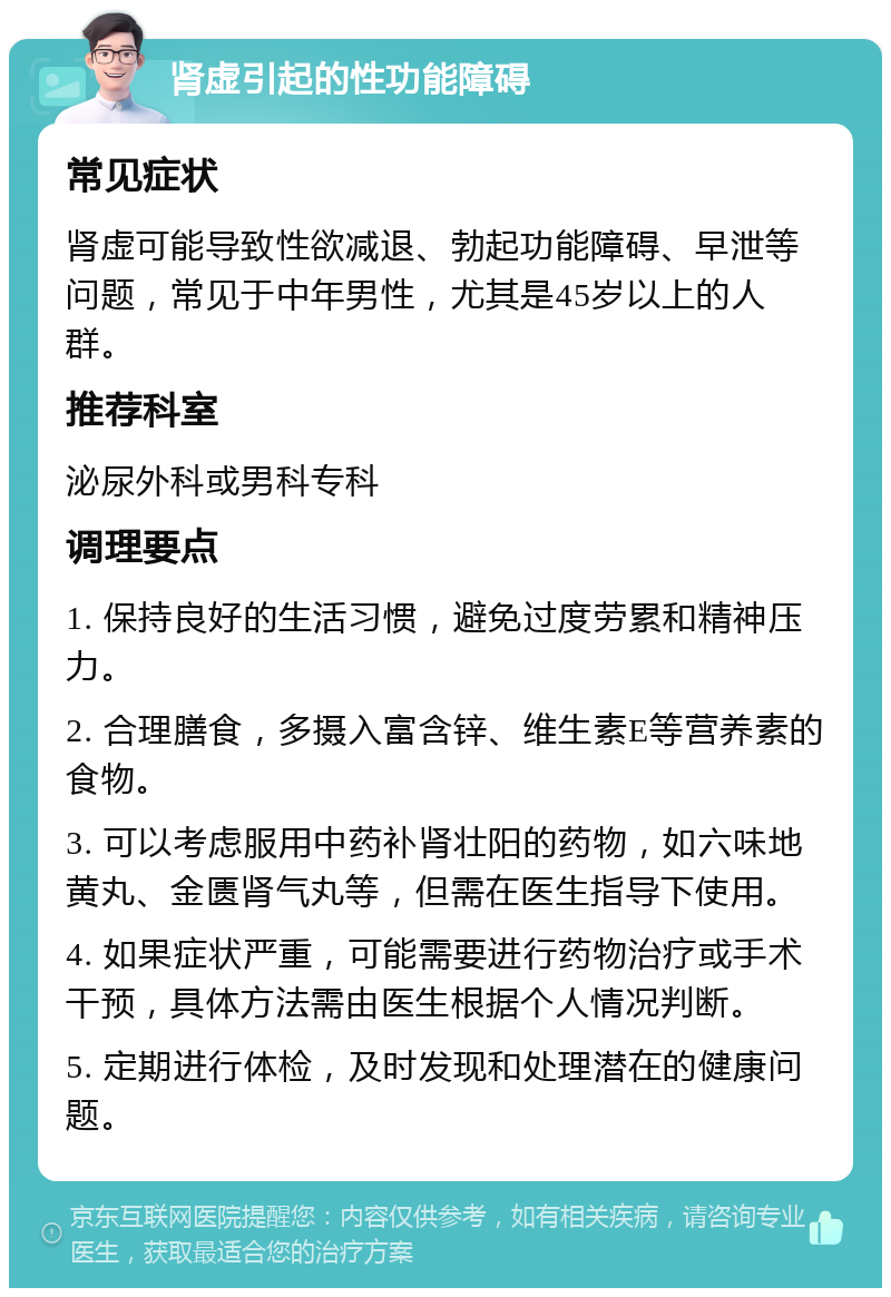 肾虚引起的性功能障碍 常见症状 肾虚可能导致性欲减退、勃起功能障碍、早泄等问题，常见于中年男性，尤其是45岁以上的人群。 推荐科室 泌尿外科或男科专科 调理要点 1. 保持良好的生活习惯，避免过度劳累和精神压力。 2. 合理膳食，多摄入富含锌、维生素E等营养素的食物。 3. 可以考虑服用中药补肾壮阳的药物，如六味地黄丸、金匮肾气丸等，但需在医生指导下使用。 4. 如果症状严重，可能需要进行药物治疗或手术干预，具体方法需由医生根据个人情况判断。 5. 定期进行体检，及时发现和处理潜在的健康问题。