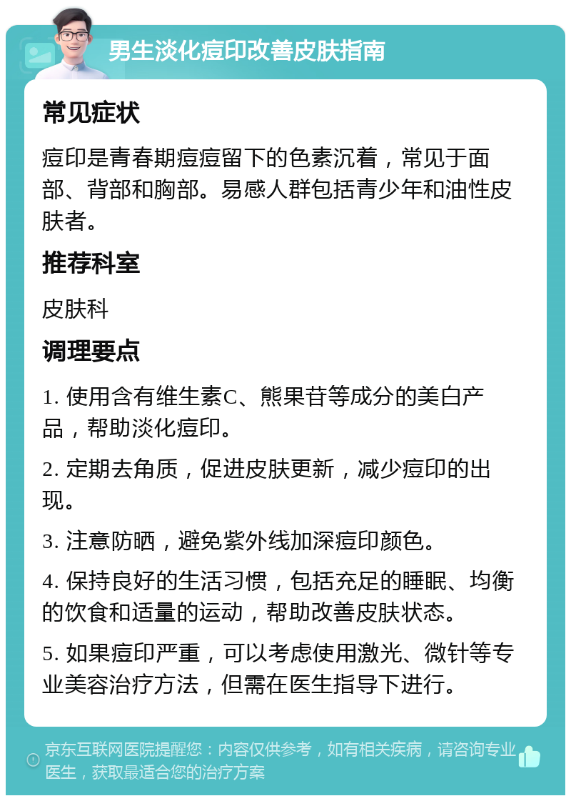 男生淡化痘印改善皮肤指南 常见症状 痘印是青春期痘痘留下的色素沉着，常见于面部、背部和胸部。易感人群包括青少年和油性皮肤者。 推荐科室 皮肤科 调理要点 1. 使用含有维生素C、熊果苷等成分的美白产品，帮助淡化痘印。 2. 定期去角质，促进皮肤更新，减少痘印的出现。 3. 注意防晒，避免紫外线加深痘印颜色。 4. 保持良好的生活习惯，包括充足的睡眠、均衡的饮食和适量的运动，帮助改善皮肤状态。 5. 如果痘印严重，可以考虑使用激光、微针等专业美容治疗方法，但需在医生指导下进行。