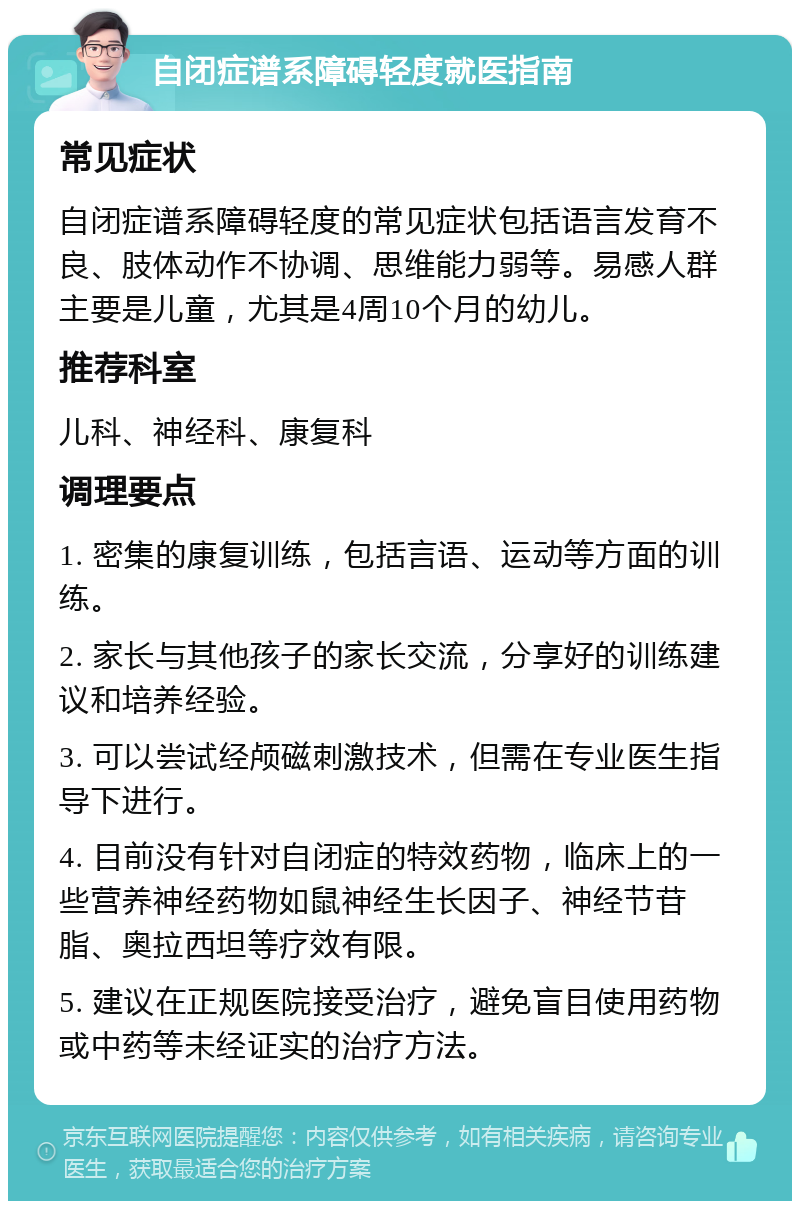 自闭症谱系障碍轻度就医指南 常见症状 自闭症谱系障碍轻度的常见症状包括语言发育不良、肢体动作不协调、思维能力弱等。易感人群主要是儿童，尤其是4周10个月的幼儿。 推荐科室 儿科、神经科、康复科 调理要点 1. 密集的康复训练，包括言语、运动等方面的训练。 2. 家长与其他孩子的家长交流，分享好的训练建议和培养经验。 3. 可以尝试经颅磁刺激技术，但需在专业医生指导下进行。 4. 目前没有针对自闭症的特效药物，临床上的一些营养神经药物如鼠神经生长因子、神经节苷脂、奥拉西坦等疗效有限。 5. 建议在正规医院接受治疗，避免盲目使用药物或中药等未经证实的治疗方法。