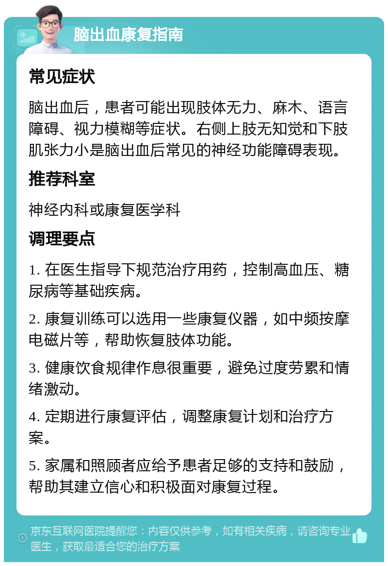 脑出血康复指南 常见症状 脑出血后，患者可能出现肢体无力、麻木、语言障碍、视力模糊等症状。右侧上肢无知觉和下肢肌张力小是脑出血后常见的神经功能障碍表现。 推荐科室 神经内科或康复医学科 调理要点 1. 在医生指导下规范治疗用药，控制高血压、糖尿病等基础疾病。 2. 康复训练可以选用一些康复仪器，如中频按摩电磁片等，帮助恢复肢体功能。 3. 健康饮食规律作息很重要，避免过度劳累和情绪激动。 4. 定期进行康复评估，调整康复计划和治疗方案。 5. 家属和照顾者应给予患者足够的支持和鼓励，帮助其建立信心和积极面对康复过程。