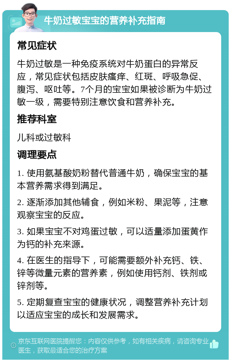 牛奶过敏宝宝的营养补充指南 常见症状 牛奶过敏是一种免疫系统对牛奶蛋白的异常反应，常见症状包括皮肤瘙痒、红斑、呼吸急促、腹泻、呕吐等。7个月的宝宝如果被诊断为牛奶过敏一级，需要特别注意饮食和营养补充。 推荐科室 儿科或过敏科 调理要点 1. 使用氨基酸奶粉替代普通牛奶，确保宝宝的基本营养需求得到满足。 2. 逐渐添加其他辅食，例如米粉、果泥等，注意观察宝宝的反应。 3. 如果宝宝不对鸡蛋过敏，可以适量添加蛋黄作为钙的补充来源。 4. 在医生的指导下，可能需要额外补充钙、铁、锌等微量元素的营养素，例如使用钙剂、铁剂或锌剂等。 5. 定期复查宝宝的健康状况，调整营养补充计划以适应宝宝的成长和发展需求。