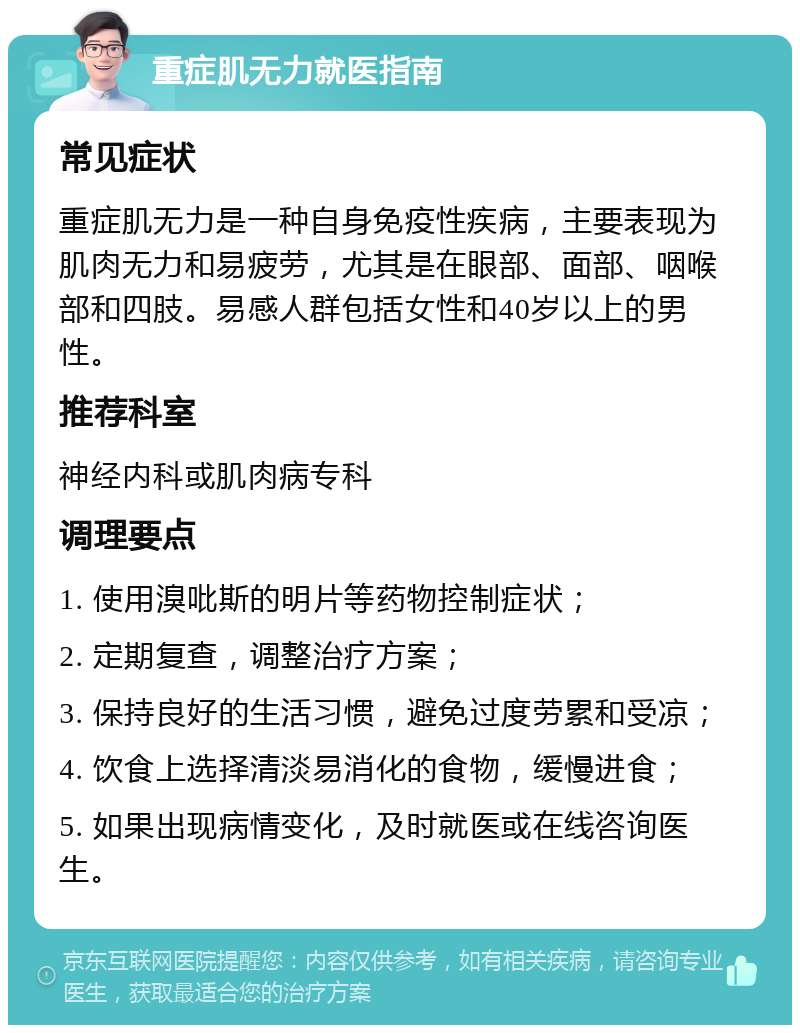 重症肌无力就医指南 常见症状 重症肌无力是一种自身免疫性疾病，主要表现为肌肉无力和易疲劳，尤其是在眼部、面部、咽喉部和四肢。易感人群包括女性和40岁以上的男性。 推荐科室 神经内科或肌肉病专科 调理要点 1. 使用溴吡斯的明片等药物控制症状； 2. 定期复查，调整治疗方案； 3. 保持良好的生活习惯，避免过度劳累和受凉； 4. 饮食上选择清淡易消化的食物，缓慢进食； 5. 如果出现病情变化，及时就医或在线咨询医生。