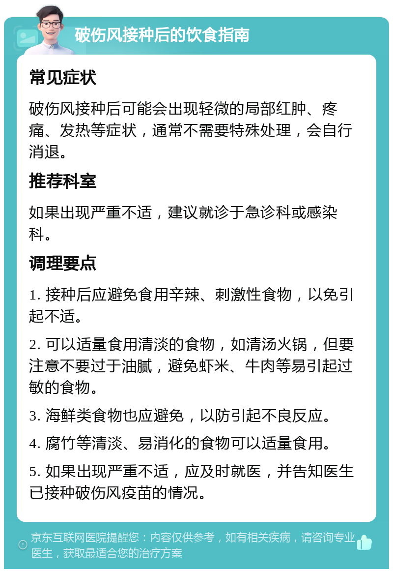 破伤风接种后的饮食指南 常见症状 破伤风接种后可能会出现轻微的局部红肿、疼痛、发热等症状，通常不需要特殊处理，会自行消退。 推荐科室 如果出现严重不适，建议就诊于急诊科或感染科。 调理要点 1. 接种后应避免食用辛辣、刺激性食物，以免引起不适。 2. 可以适量食用清淡的食物，如清汤火锅，但要注意不要过于油腻，避免虾米、牛肉等易引起过敏的食物。 3. 海鲜类食物也应避免，以防引起不良反应。 4. 腐竹等清淡、易消化的食物可以适量食用。 5. 如果出现严重不适，应及时就医，并告知医生已接种破伤风疫苗的情况。