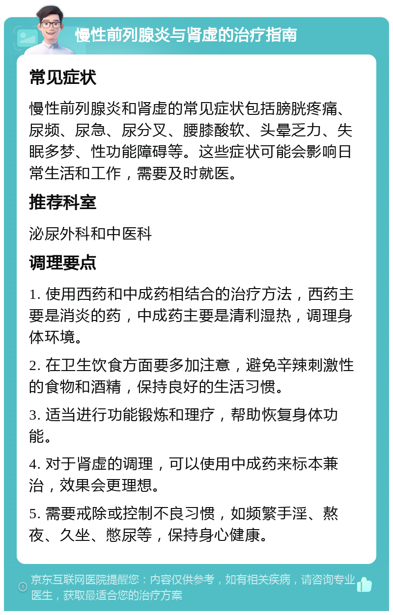 慢性前列腺炎与肾虚的治疗指南 常见症状 慢性前列腺炎和肾虚的常见症状包括膀胱疼痛、尿频、尿急、尿分叉、腰膝酸软、头晕乏力、失眠多梦、性功能障碍等。这些症状可能会影响日常生活和工作，需要及时就医。 推荐科室 泌尿外科和中医科 调理要点 1. 使用西药和中成药相结合的治疗方法，西药主要是消炎的药，中成药主要是清利湿热，调理身体环境。 2. 在卫生饮食方面要多加注意，避免辛辣刺激性的食物和酒精，保持良好的生活习惯。 3. 适当进行功能锻炼和理疗，帮助恢复身体功能。 4. 对于肾虚的调理，可以使用中成药来标本兼治，效果会更理想。 5. 需要戒除或控制不良习惯，如频繁手淫、熬夜、久坐、憋尿等，保持身心健康。