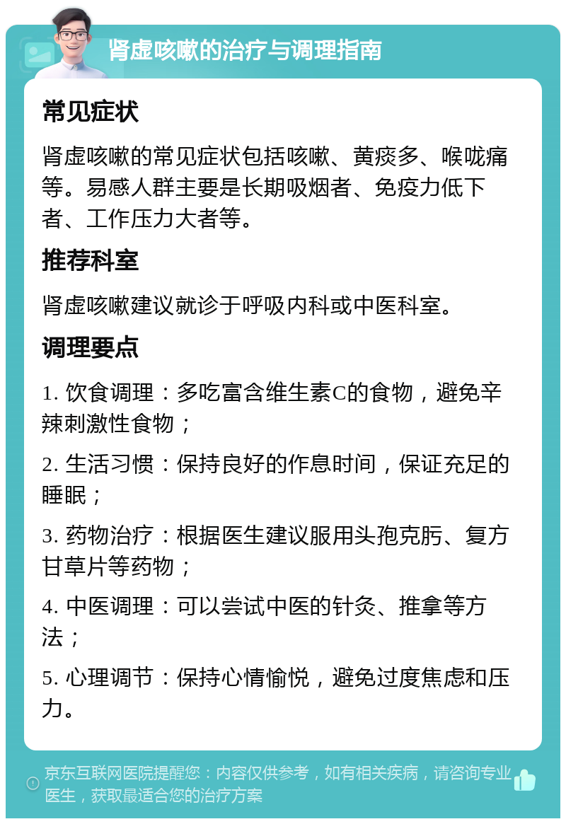 肾虚咳嗽的治疗与调理指南 常见症状 肾虚咳嗽的常见症状包括咳嗽、黄痰多、喉咙痛等。易感人群主要是长期吸烟者、免疫力低下者、工作压力大者等。 推荐科室 肾虚咳嗽建议就诊于呼吸内科或中医科室。 调理要点 1. 饮食调理：多吃富含维生素C的食物，避免辛辣刺激性食物； 2. 生活习惯：保持良好的作息时间，保证充足的睡眠； 3. 药物治疗：根据医生建议服用头孢克肟、复方甘草片等药物； 4. 中医调理：可以尝试中医的针灸、推拿等方法； 5. 心理调节：保持心情愉悦，避免过度焦虑和压力。