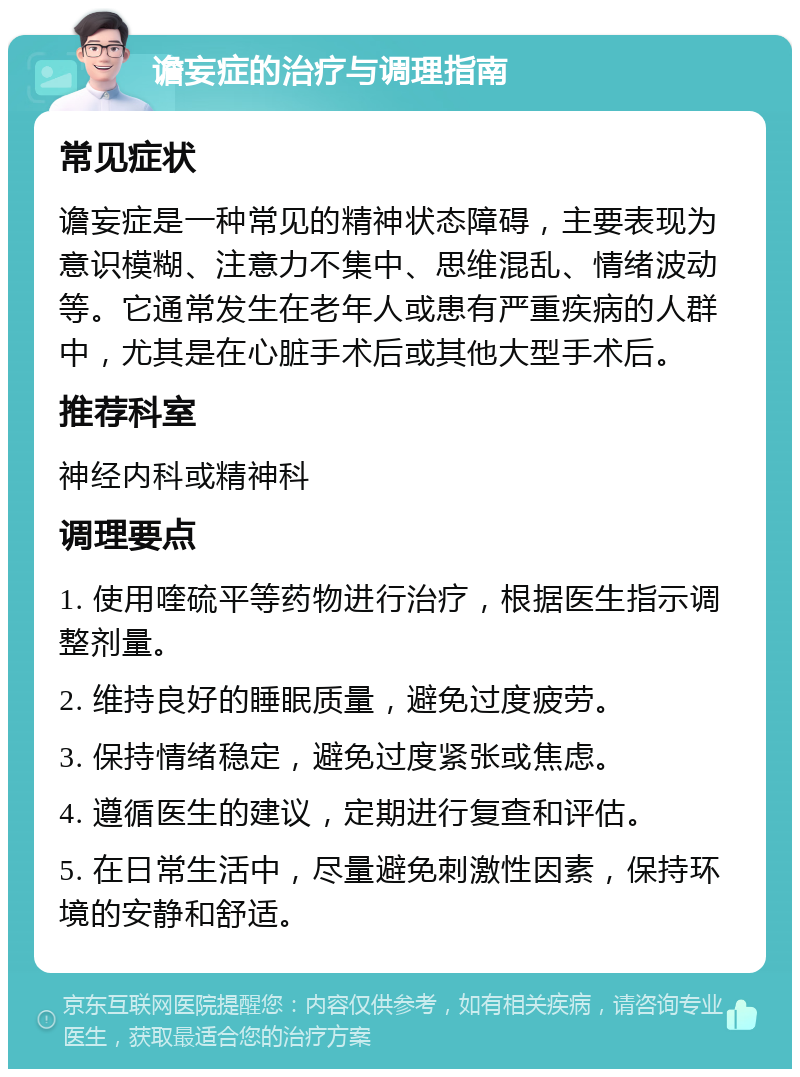 谵妄症的治疗与调理指南 常见症状 谵妄症是一种常见的精神状态障碍，主要表现为意识模糊、注意力不集中、思维混乱、情绪波动等。它通常发生在老年人或患有严重疾病的人群中，尤其是在心脏手术后或其他大型手术后。 推荐科室 神经内科或精神科 调理要点 1. 使用喹硫平等药物进行治疗，根据医生指示调整剂量。 2. 维持良好的睡眠质量，避免过度疲劳。 3. 保持情绪稳定，避免过度紧张或焦虑。 4. 遵循医生的建议，定期进行复查和评估。 5. 在日常生活中，尽量避免刺激性因素，保持环境的安静和舒适。