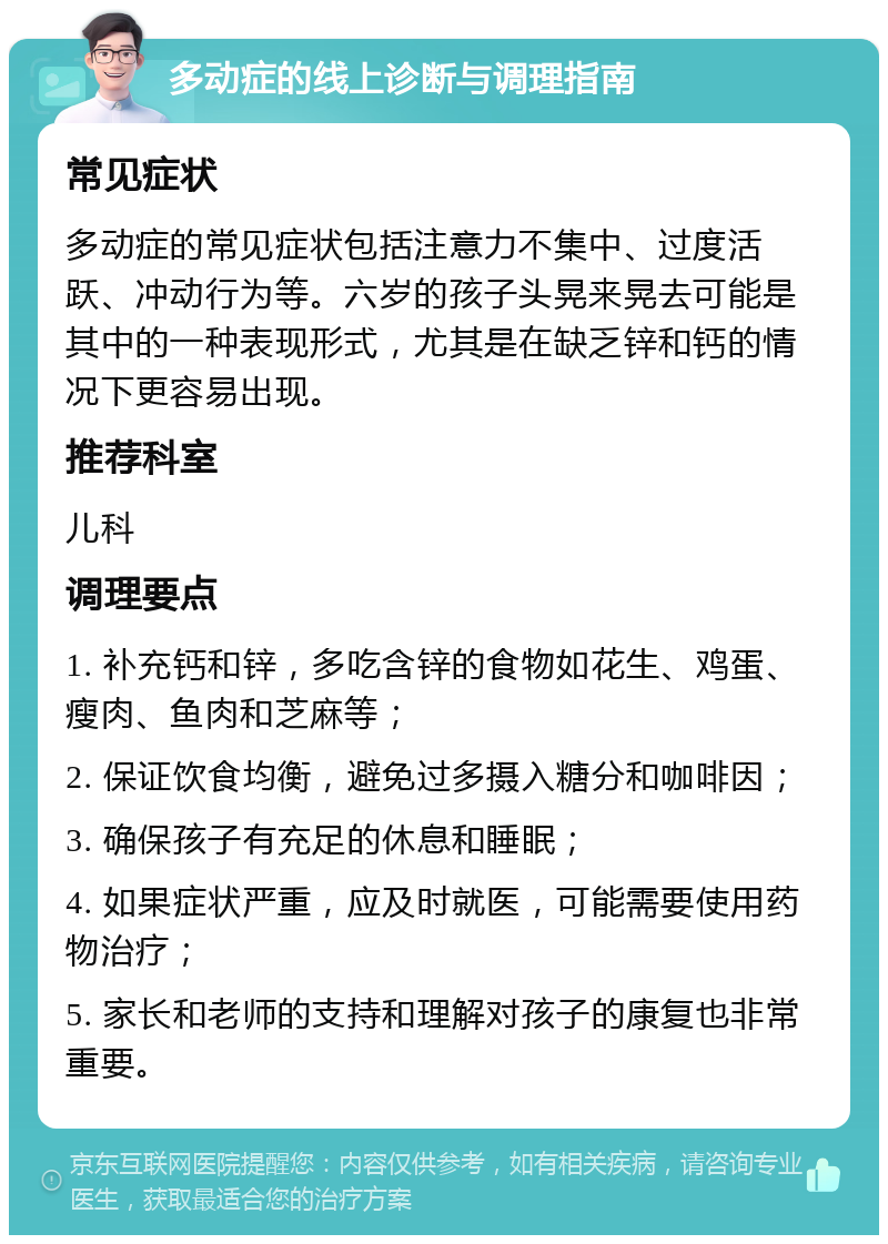 多动症的线上诊断与调理指南 常见症状 多动症的常见症状包括注意力不集中、过度活跃、冲动行为等。六岁的孩子头晃来晃去可能是其中的一种表现形式，尤其是在缺乏锌和钙的情况下更容易出现。 推荐科室 儿科 调理要点 1. 补充钙和锌，多吃含锌的食物如花生、鸡蛋、瘦肉、鱼肉和芝麻等； 2. 保证饮食均衡，避免过多摄入糖分和咖啡因； 3. 确保孩子有充足的休息和睡眠； 4. 如果症状严重，应及时就医，可能需要使用药物治疗； 5. 家长和老师的支持和理解对孩子的康复也非常重要。