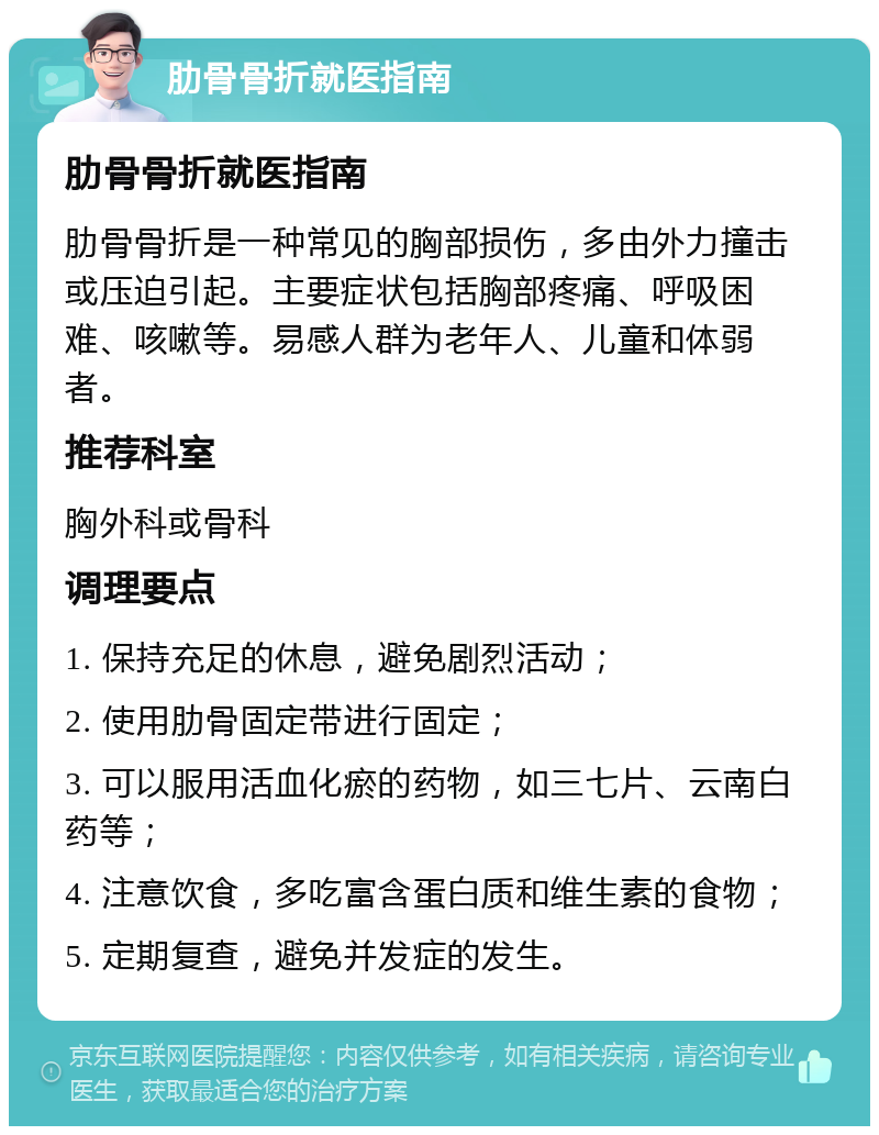 肋骨骨折就医指南 肋骨骨折就医指南 肋骨骨折是一种常见的胸部损伤，多由外力撞击或压迫引起。主要症状包括胸部疼痛、呼吸困难、咳嗽等。易感人群为老年人、儿童和体弱者。 推荐科室 胸外科或骨科 调理要点 1. 保持充足的休息，避免剧烈活动； 2. 使用肋骨固定带进行固定； 3. 可以服用活血化瘀的药物，如三七片、云南白药等； 4. 注意饮食，多吃富含蛋白质和维生素的食物； 5. 定期复查，避免并发症的发生。