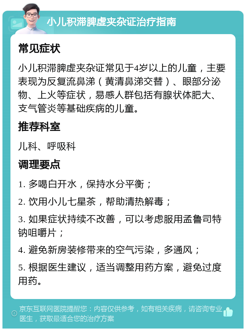 小儿积滞脾虚夹杂证治疗指南 常见症状 小儿积滞脾虚夹杂证常见于4岁以上的儿童，主要表现为反复流鼻涕（黄清鼻涕交替）、眼部分泌物、上火等症状，易感人群包括有腺状体肥大、支气管炎等基础疾病的儿童。 推荐科室 儿科、呼吸科 调理要点 1. 多喝白开水，保持水分平衡； 2. 饮用小儿七星茶，帮助清热解毒； 3. 如果症状持续不改善，可以考虑服用孟鲁司特钠咀嚼片； 4. 避免新房装修带来的空气污染，多通风； 5. 根据医生建议，适当调整用药方案，避免过度用药。