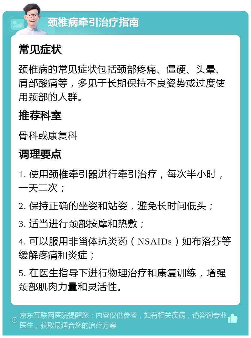 颈椎病牵引治疗指南 常见症状 颈椎病的常见症状包括颈部疼痛、僵硬、头晕、肩部酸痛等，多见于长期保持不良姿势或过度使用颈部的人群。 推荐科室 骨科或康复科 调理要点 1. 使用颈椎牵引器进行牵引治疗，每次半小时，一天二次； 2. 保持正确的坐姿和站姿，避免长时间低头； 3. 适当进行颈部按摩和热敷； 4. 可以服用非甾体抗炎药（NSAIDs）如布洛芬等缓解疼痛和炎症； 5. 在医生指导下进行物理治疗和康复训练，增强颈部肌肉力量和灵活性。