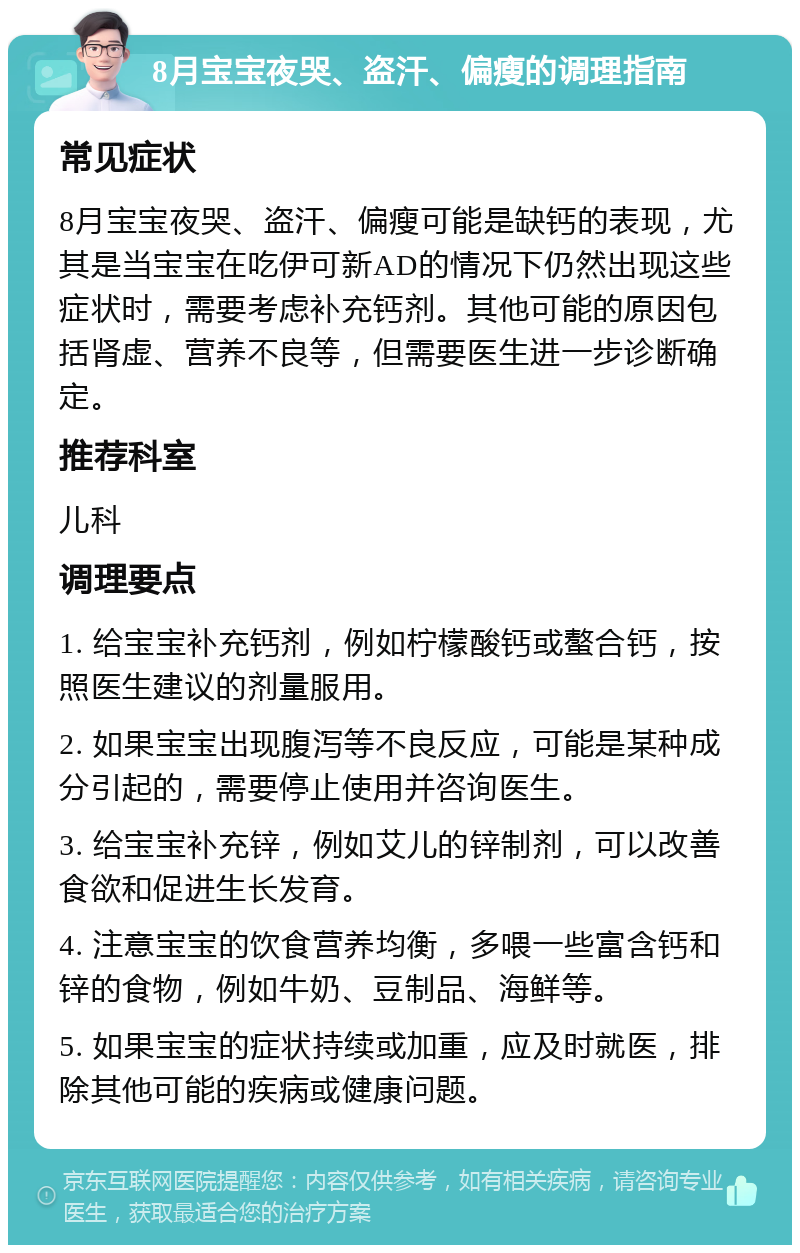 8月宝宝夜哭、盗汗、偏瘦的调理指南 常见症状 8月宝宝夜哭、盗汗、偏瘦可能是缺钙的表现，尤其是当宝宝在吃伊可新AD的情况下仍然出现这些症状时，需要考虑补充钙剂。其他可能的原因包括肾虚、营养不良等，但需要医生进一步诊断确定。 推荐科室 儿科 调理要点 1. 给宝宝补充钙剂，例如柠檬酸钙或螯合钙，按照医生建议的剂量服用。 2. 如果宝宝出现腹泻等不良反应，可能是某种成分引起的，需要停止使用并咨询医生。 3. 给宝宝补充锌，例如艾儿的锌制剂，可以改善食欲和促进生长发育。 4. 注意宝宝的饮食营养均衡，多喂一些富含钙和锌的食物，例如牛奶、豆制品、海鲜等。 5. 如果宝宝的症状持续或加重，应及时就医，排除其他可能的疾病或健康问题。