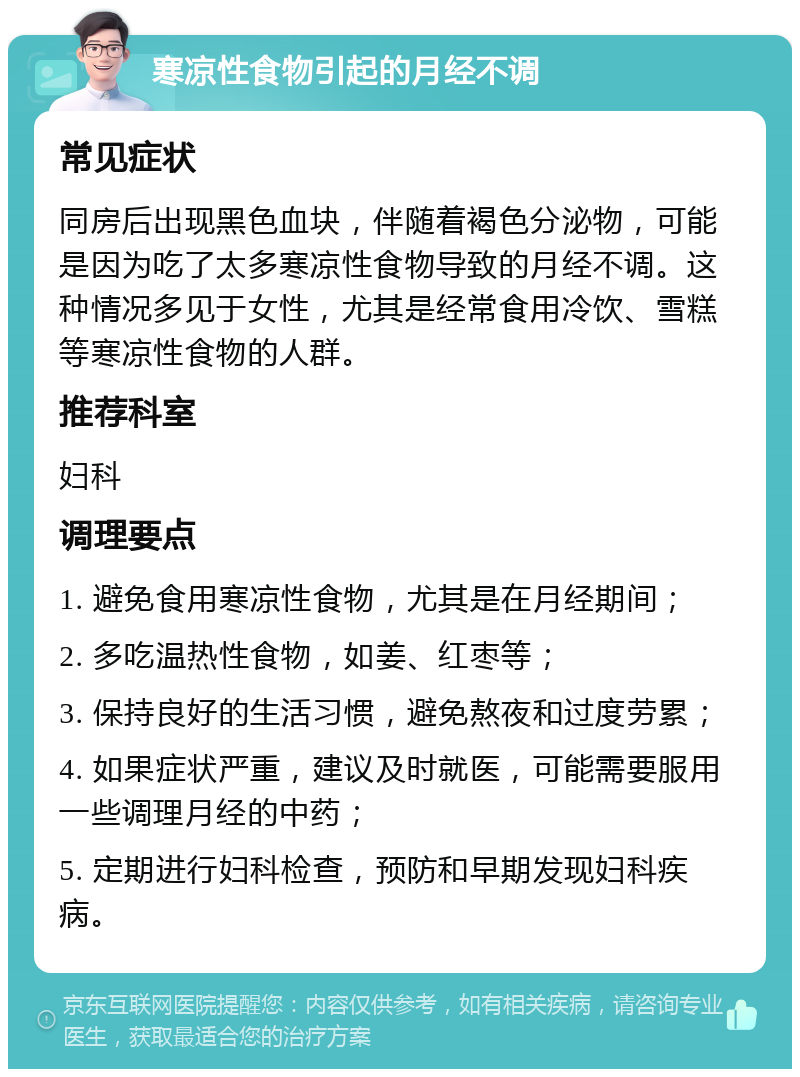 寒凉性食物引起的月经不调 常见症状 同房后出现黑色血块，伴随着褐色分泌物，可能是因为吃了太多寒凉性食物导致的月经不调。这种情况多见于女性，尤其是经常食用冷饮、雪糕等寒凉性食物的人群。 推荐科室 妇科 调理要点 1. 避免食用寒凉性食物，尤其是在月经期间； 2. 多吃温热性食物，如姜、红枣等； 3. 保持良好的生活习惯，避免熬夜和过度劳累； 4. 如果症状严重，建议及时就医，可能需要服用一些调理月经的中药； 5. 定期进行妇科检查，预防和早期发现妇科疾病。