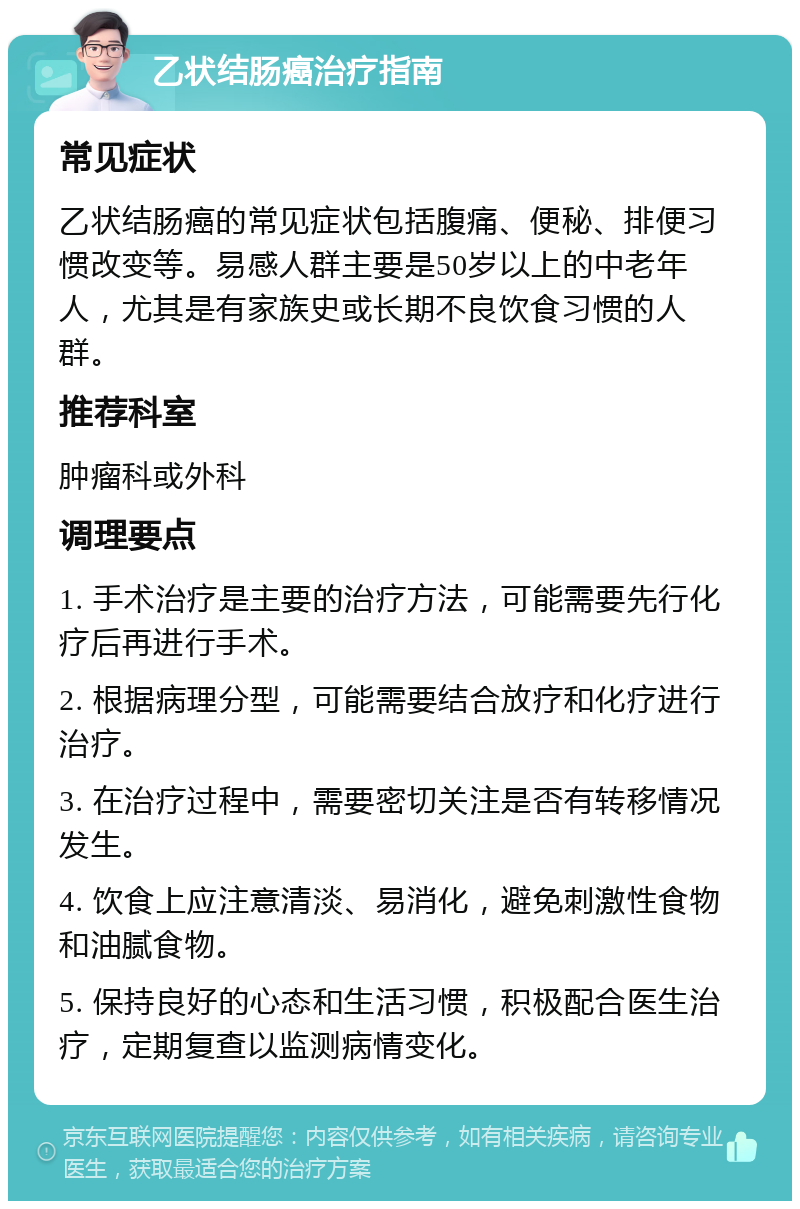 乙状结肠癌治疗指南 常见症状 乙状结肠癌的常见症状包括腹痛、便秘、排便习惯改变等。易感人群主要是50岁以上的中老年人，尤其是有家族史或长期不良饮食习惯的人群。 推荐科室 肿瘤科或外科 调理要点 1. 手术治疗是主要的治疗方法，可能需要先行化疗后再进行手术。 2. 根据病理分型，可能需要结合放疗和化疗进行治疗。 3. 在治疗过程中，需要密切关注是否有转移情况发生。 4. 饮食上应注意清淡、易消化，避免刺激性食物和油腻食物。 5. 保持良好的心态和生活习惯，积极配合医生治疗，定期复查以监测病情变化。