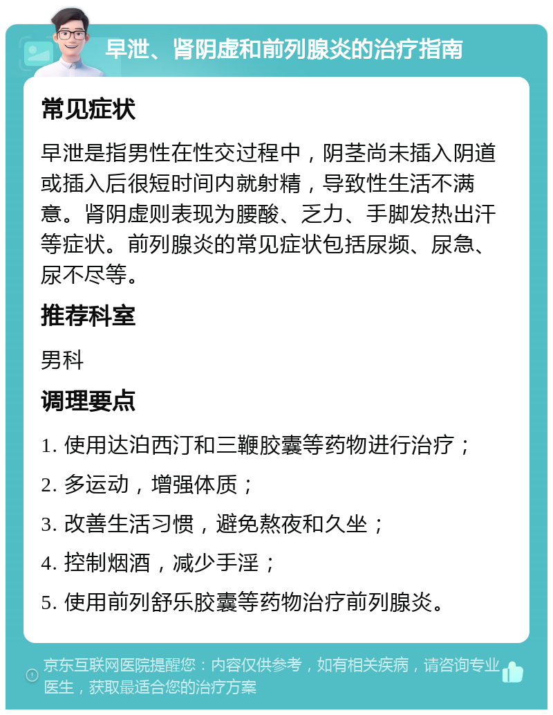 早泄、肾阴虚和前列腺炎的治疗指南 常见症状 早泄是指男性在性交过程中，阴茎尚未插入阴道或插入后很短时间内就射精，导致性生活不满意。肾阴虚则表现为腰酸、乏力、手脚发热出汗等症状。前列腺炎的常见症状包括尿频、尿急、尿不尽等。 推荐科室 男科 调理要点 1. 使用达泊西汀和三鞭胶囊等药物进行治疗； 2. 多运动，增强体质； 3. 改善生活习惯，避免熬夜和久坐； 4. 控制烟酒，减少手淫； 5. 使用前列舒乐胶囊等药物治疗前列腺炎。