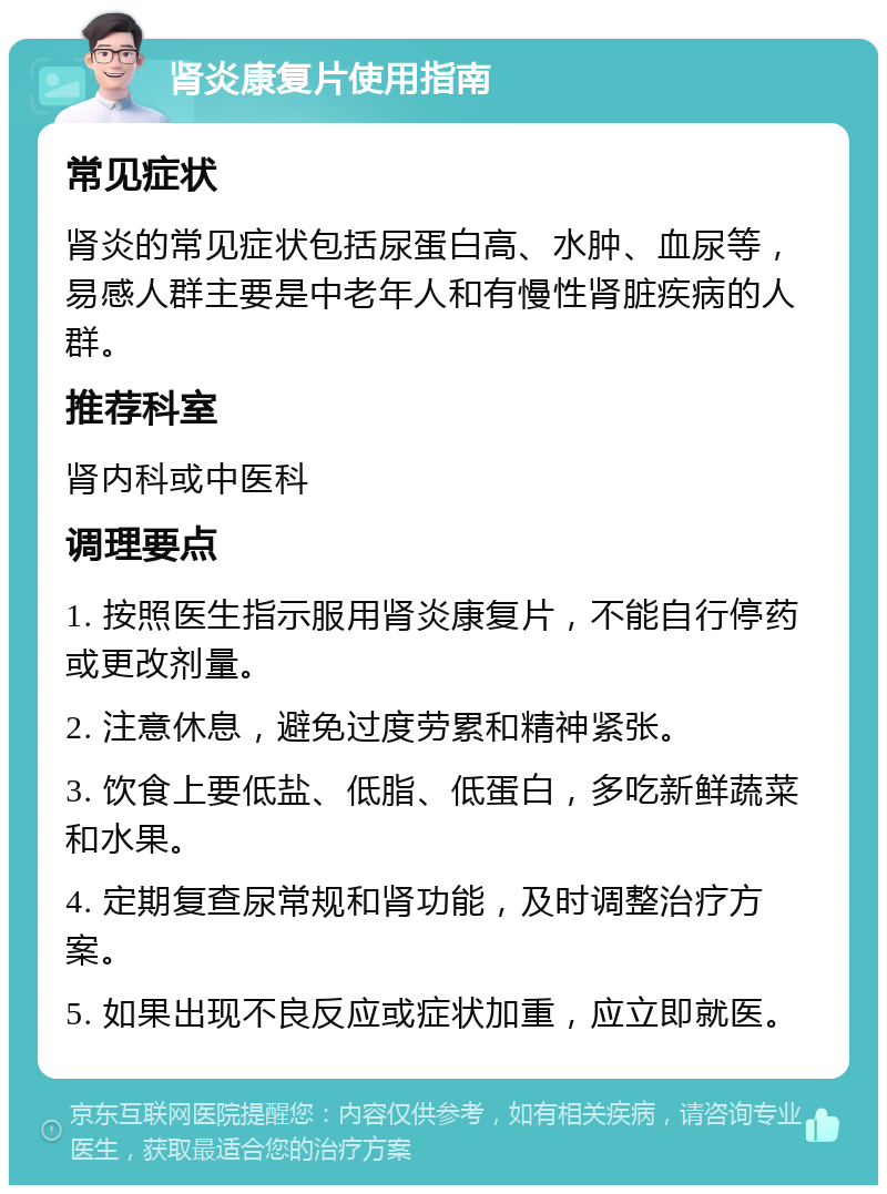 肾炎康复片使用指南 常见症状 肾炎的常见症状包括尿蛋白高、水肿、血尿等，易感人群主要是中老年人和有慢性肾脏疾病的人群。 推荐科室 肾内科或中医科 调理要点 1. 按照医生指示服用肾炎康复片，不能自行停药或更改剂量。 2. 注意休息，避免过度劳累和精神紧张。 3. 饮食上要低盐、低脂、低蛋白，多吃新鲜蔬菜和水果。 4. 定期复查尿常规和肾功能，及时调整治疗方案。 5. 如果出现不良反应或症状加重，应立即就医。