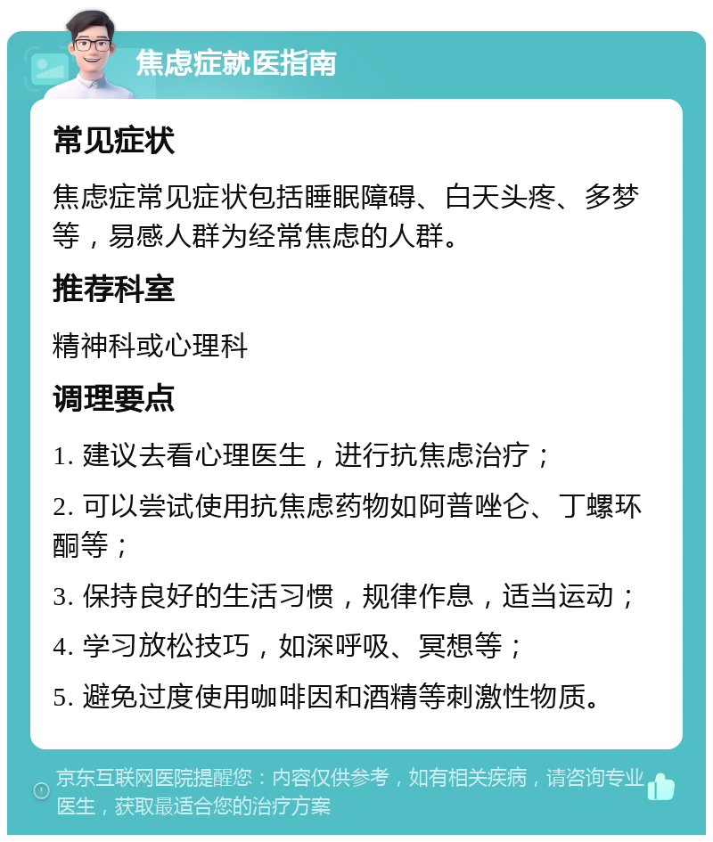 焦虑症就医指南 常见症状 焦虑症常见症状包括睡眠障碍、白天头疼、多梦等，易感人群为经常焦虑的人群。 推荐科室 精神科或心理科 调理要点 1. 建议去看心理医生，进行抗焦虑治疗； 2. 可以尝试使用抗焦虑药物如阿普唑仑、丁螺环酮等； 3. 保持良好的生活习惯，规律作息，适当运动； 4. 学习放松技巧，如深呼吸、冥想等； 5. 避免过度使用咖啡因和酒精等刺激性物质。