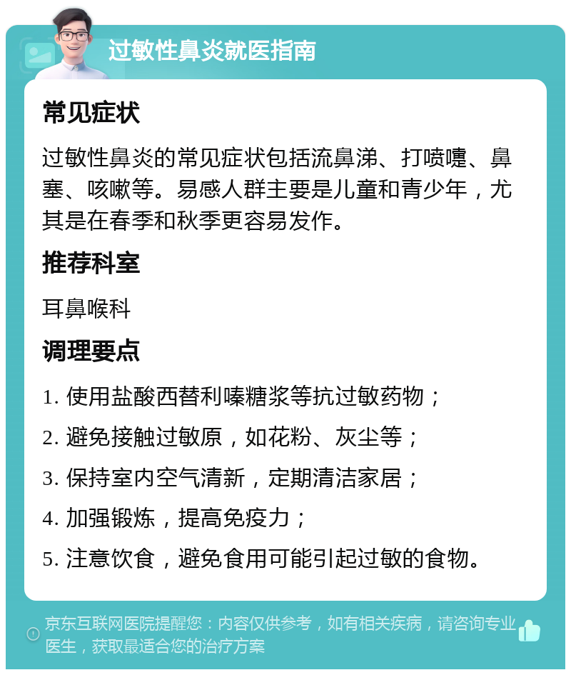 过敏性鼻炎就医指南 常见症状 过敏性鼻炎的常见症状包括流鼻涕、打喷嚏、鼻塞、咳嗽等。易感人群主要是儿童和青少年，尤其是在春季和秋季更容易发作。 推荐科室 耳鼻喉科 调理要点 1. 使用盐酸西替利嗪糖浆等抗过敏药物； 2. 避免接触过敏原，如花粉、灰尘等； 3. 保持室内空气清新，定期清洁家居； 4. 加强锻炼，提高免疫力； 5. 注意饮食，避免食用可能引起过敏的食物。