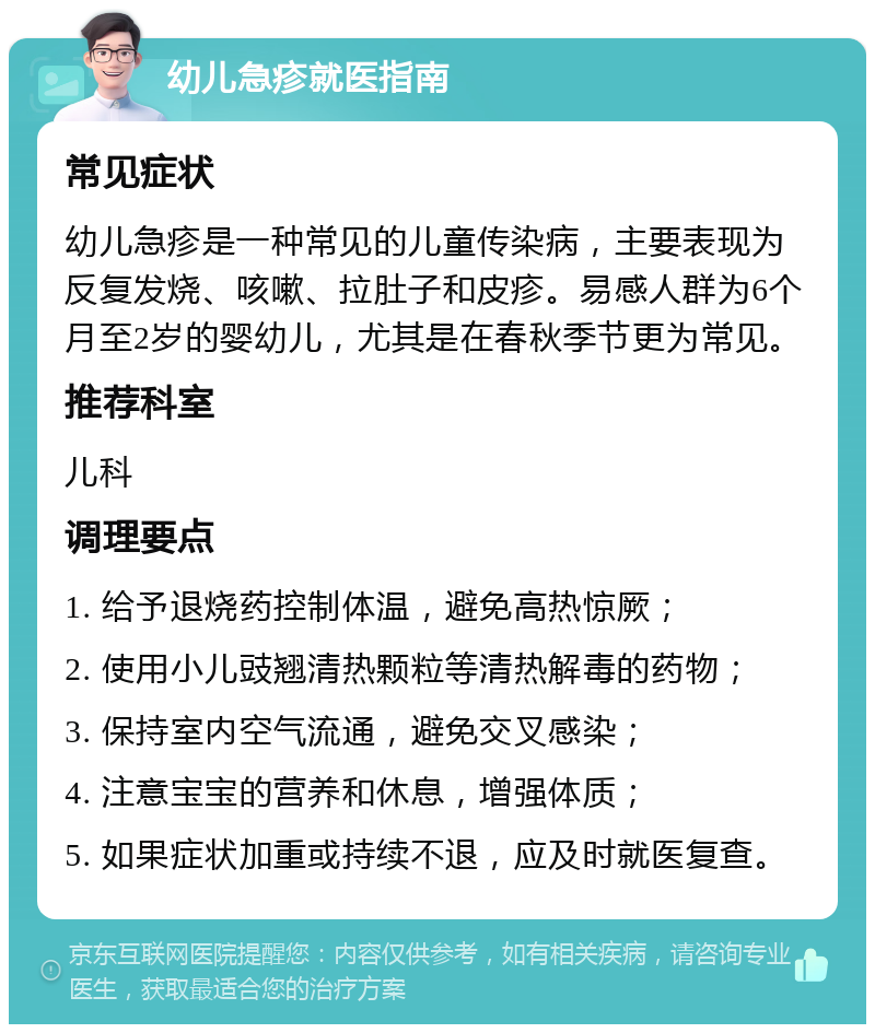 幼儿急疹就医指南 常见症状 幼儿急疹是一种常见的儿童传染病，主要表现为反复发烧、咳嗽、拉肚子和皮疹。易感人群为6个月至2岁的婴幼儿，尤其是在春秋季节更为常见。 推荐科室 儿科 调理要点 1. 给予退烧药控制体温，避免高热惊厥； 2. 使用小儿豉翘清热颗粒等清热解毒的药物； 3. 保持室内空气流通，避免交叉感染； 4. 注意宝宝的营养和休息，增强体质； 5. 如果症状加重或持续不退，应及时就医复查。