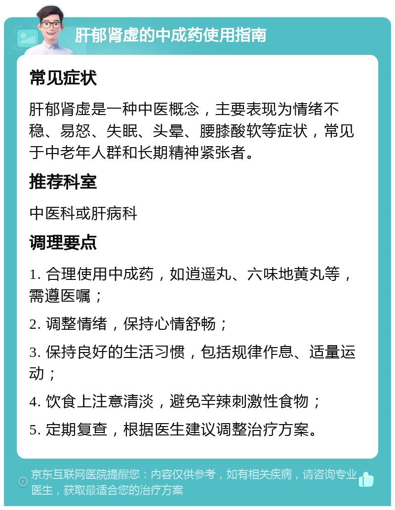 肝郁肾虚的中成药使用指南 常见症状 肝郁肾虚是一种中医概念，主要表现为情绪不稳、易怒、失眠、头晕、腰膝酸软等症状，常见于中老年人群和长期精神紧张者。 推荐科室 中医科或肝病科 调理要点 1. 合理使用中成药，如逍遥丸、六味地黄丸等，需遵医嘱； 2. 调整情绪，保持心情舒畅； 3. 保持良好的生活习惯，包括规律作息、适量运动； 4. 饮食上注意清淡，避免辛辣刺激性食物； 5. 定期复查，根据医生建议调整治疗方案。