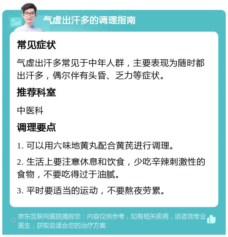 气虚出汗多的调理指南 常见症状 气虚出汗多常见于中年人群，主要表现为随时都出汗多，偶尔伴有头昏、乏力等症状。 推荐科室 中医科 调理要点 1. 可以用六味地黄丸配合黄芪进行调理。 2. 生活上要注意休息和饮食，少吃辛辣刺激性的食物，不要吃得过于油腻。 3. 平时要适当的运动，不要熬夜劳累。