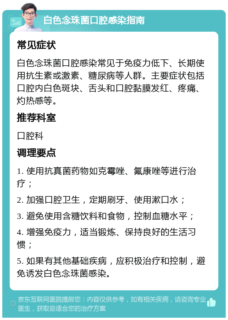 白色念珠菌口腔感染指南 常见症状 白色念珠菌口腔感染常见于免疫力低下、长期使用抗生素或激素、糖尿病等人群。主要症状包括口腔内白色斑块、舌头和口腔黏膜发红、疼痛、灼热感等。 推荐科室 口腔科 调理要点 1. 使用抗真菌药物如克霉唑、氟康唑等进行治疗； 2. 加强口腔卫生，定期刷牙、使用漱口水； 3. 避免使用含糖饮料和食物，控制血糖水平； 4. 增强免疫力，适当锻炼、保持良好的生活习惯； 5. 如果有其他基础疾病，应积极治疗和控制，避免诱发白色念珠菌感染。