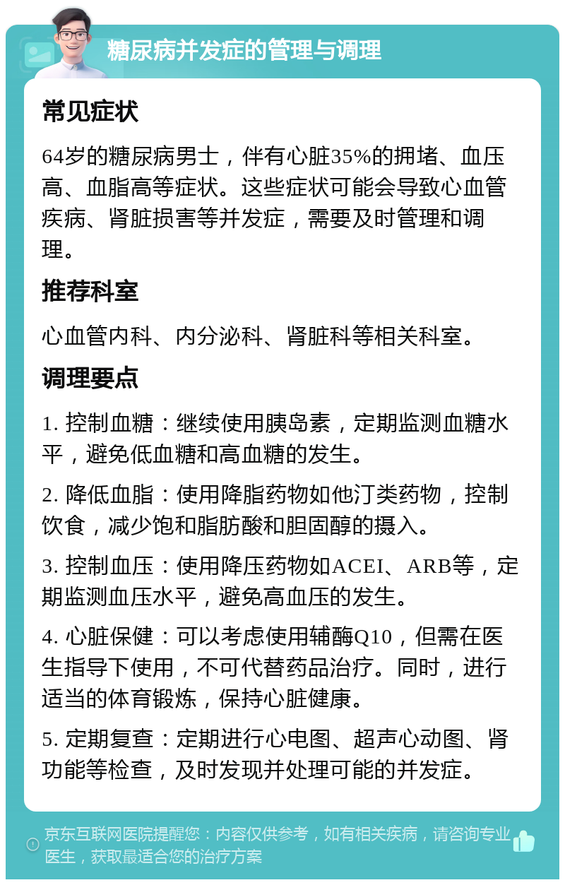 糖尿病并发症的管理与调理 常见症状 64岁的糖尿病男士，伴有心脏35%的拥堵、血压高、血脂高等症状。这些症状可能会导致心血管疾病、肾脏损害等并发症，需要及时管理和调理。 推荐科室 心血管内科、内分泌科、肾脏科等相关科室。 调理要点 1. 控制血糖：继续使用胰岛素，定期监测血糖水平，避免低血糖和高血糖的发生。 2. 降低血脂：使用降脂药物如他汀类药物，控制饮食，减少饱和脂肪酸和胆固醇的摄入。 3. 控制血压：使用降压药物如ACEI、ARB等，定期监测血压水平，避免高血压的发生。 4. 心脏保健：可以考虑使用辅酶Q10，但需在医生指导下使用，不可代替药品治疗。同时，进行适当的体育锻炼，保持心脏健康。 5. 定期复查：定期进行心电图、超声心动图、肾功能等检查，及时发现并处理可能的并发症。