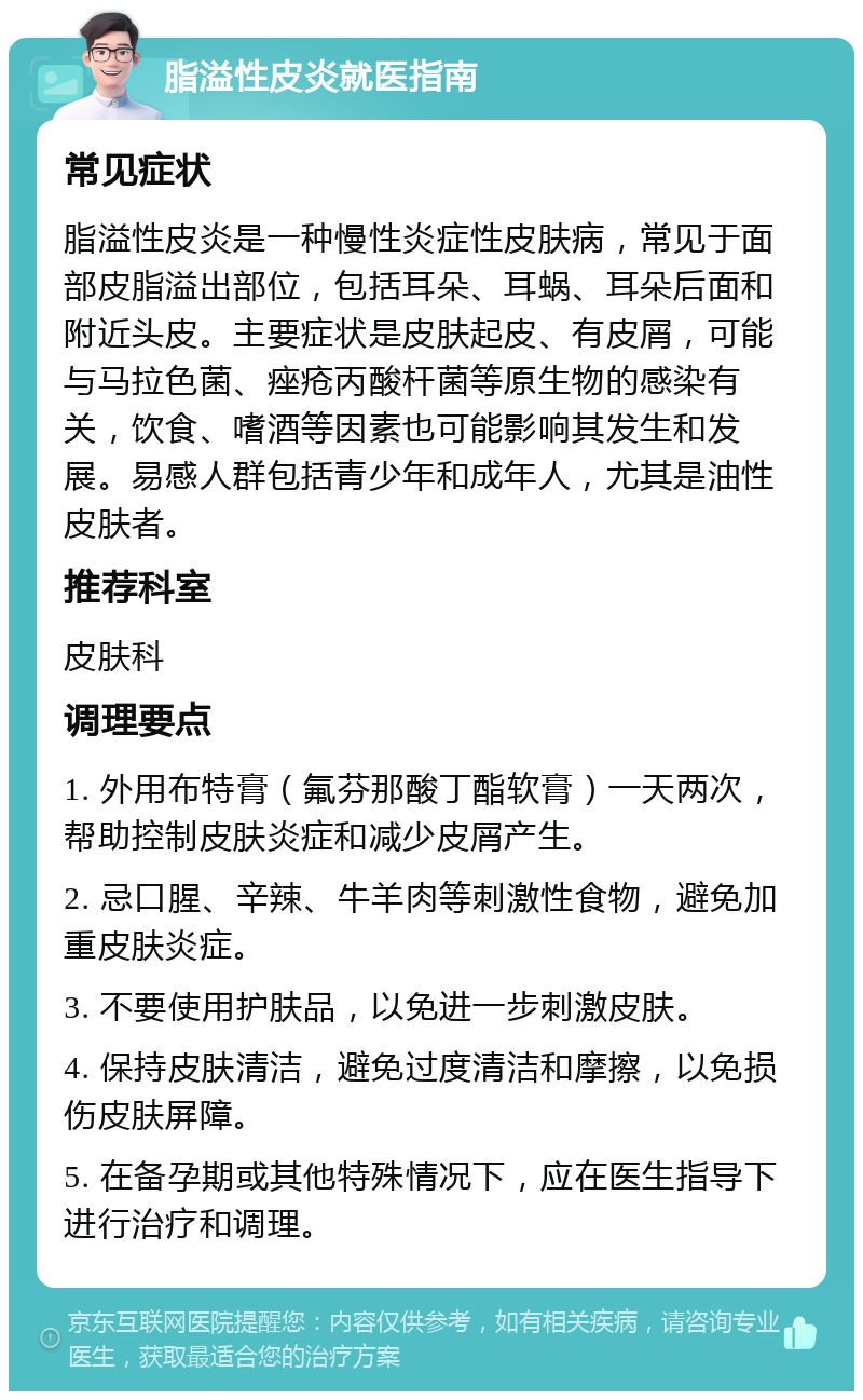 脂溢性皮炎就医指南 常见症状 脂溢性皮炎是一种慢性炎症性皮肤病，常见于面部皮脂溢出部位，包括耳朵、耳蜗、耳朵后面和附近头皮。主要症状是皮肤起皮、有皮屑，可能与马拉色菌、痤疮丙酸杆菌等原生物的感染有关，饮食、嗜酒等因素也可能影响其发生和发展。易感人群包括青少年和成年人，尤其是油性皮肤者。 推荐科室 皮肤科 调理要点 1. 外用布特膏（氟芬那酸丁酯软膏）一天两次，帮助控制皮肤炎症和减少皮屑产生。 2. 忌口腥、辛辣、牛羊肉等刺激性食物，避免加重皮肤炎症。 3. 不要使用护肤品，以免进一步刺激皮肤。 4. 保持皮肤清洁，避免过度清洁和摩擦，以免损伤皮肤屏障。 5. 在备孕期或其他特殊情况下，应在医生指导下进行治疗和调理。