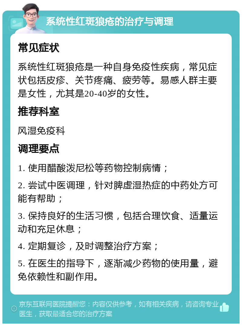 系统性红斑狼疮的治疗与调理 常见症状 系统性红斑狼疮是一种自身免疫性疾病，常见症状包括皮疹、关节疼痛、疲劳等。易感人群主要是女性，尤其是20-40岁的女性。 推荐科室 风湿免疫科 调理要点 1. 使用醋酸泼尼松等药物控制病情； 2. 尝试中医调理，针对脾虚湿热症的中药处方可能有帮助； 3. 保持良好的生活习惯，包括合理饮食、适量运动和充足休息； 4. 定期复诊，及时调整治疗方案； 5. 在医生的指导下，逐渐减少药物的使用量，避免依赖性和副作用。