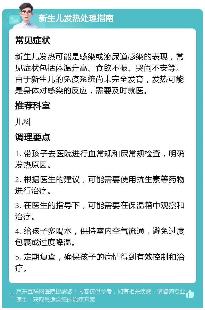 新生儿发热处理指南 常见症状 新生儿发热可能是感染或泌尿道感染的表现，常见症状包括体温升高、食欲不振、哭闹不安等。由于新生儿的免疫系统尚未完全发育，发热可能是身体对感染的反应，需要及时就医。 推荐科室 儿科 调理要点 1. 带孩子去医院进行血常规和尿常规检查，明确发热原因。 2. 根据医生的建议，可能需要使用抗生素等药物进行治疗。 3. 在医生的指导下，可能需要在保温箱中观察和治疗。 4. 给孩子多喝水，保持室内空气流通，避免过度包裹或过度降温。 5. 定期复查，确保孩子的病情得到有效控制和治疗。