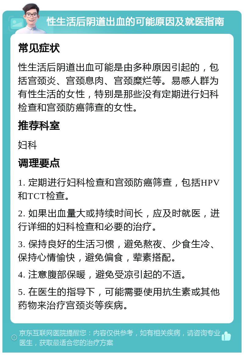 性生活后阴道出血的可能原因及就医指南 常见症状 性生活后阴道出血可能是由多种原因引起的，包括宫颈炎、宫颈息肉、宫颈糜烂等。易感人群为有性生活的女性，特别是那些没有定期进行妇科检查和宫颈防癌筛查的女性。 推荐科室 妇科 调理要点 1. 定期进行妇科检查和宫颈防癌筛查，包括HPV和TCT检查。 2. 如果出血量大或持续时间长，应及时就医，进行详细的妇科检查和必要的治疗。 3. 保持良好的生活习惯，避免熬夜、少食生冷、保持心情愉快，避免偏食，荤素搭配。 4. 注意腹部保暖，避免受凉引起的不适。 5. 在医生的指导下，可能需要使用抗生素或其他药物来治疗宫颈炎等疾病。