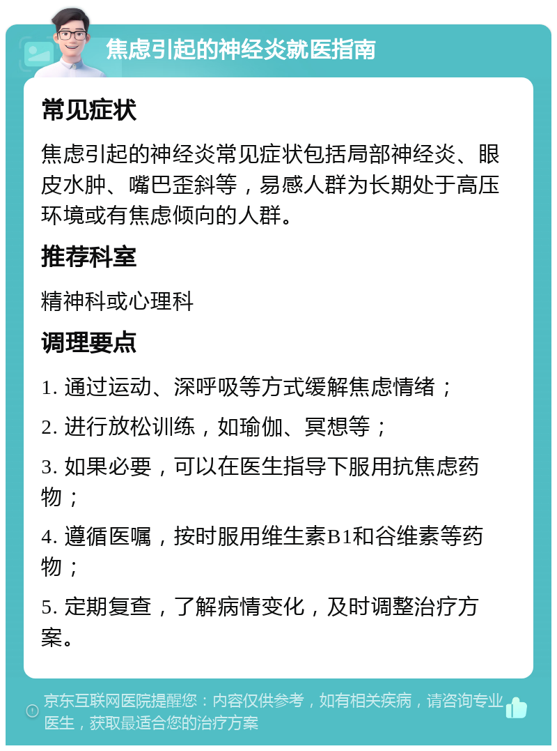 焦虑引起的神经炎就医指南 常见症状 焦虑引起的神经炎常见症状包括局部神经炎、眼皮水肿、嘴巴歪斜等，易感人群为长期处于高压环境或有焦虑倾向的人群。 推荐科室 精神科或心理科 调理要点 1. 通过运动、深呼吸等方式缓解焦虑情绪； 2. 进行放松训练，如瑜伽、冥想等； 3. 如果必要，可以在医生指导下服用抗焦虑药物； 4. 遵循医嘱，按时服用维生素B1和谷维素等药物； 5. 定期复查，了解病情变化，及时调整治疗方案。