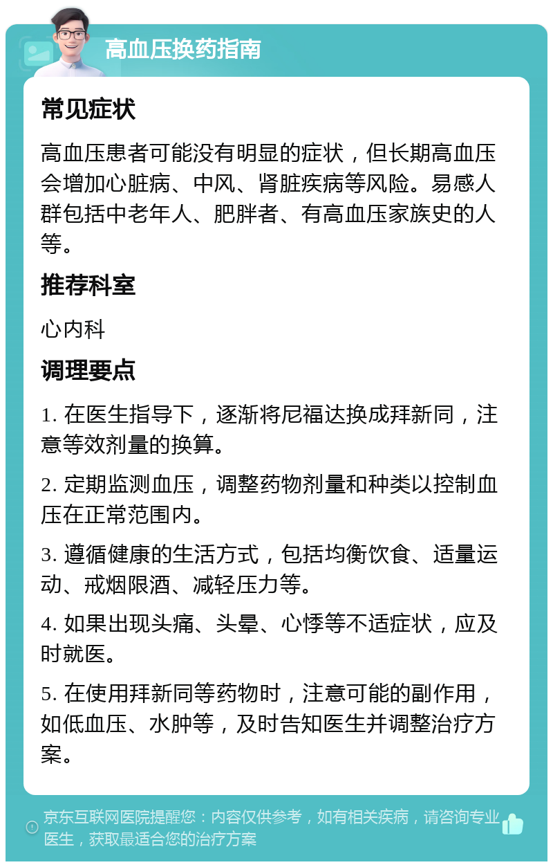 高血压换药指南 常见症状 高血压患者可能没有明显的症状，但长期高血压会增加心脏病、中风、肾脏疾病等风险。易感人群包括中老年人、肥胖者、有高血压家族史的人等。 推荐科室 心内科 调理要点 1. 在医生指导下，逐渐将尼福达换成拜新同，注意等效剂量的换算。 2. 定期监测血压，调整药物剂量和种类以控制血压在正常范围内。 3. 遵循健康的生活方式，包括均衡饮食、适量运动、戒烟限酒、减轻压力等。 4. 如果出现头痛、头晕、心悸等不适症状，应及时就医。 5. 在使用拜新同等药物时，注意可能的副作用，如低血压、水肿等，及时告知医生并调整治疗方案。