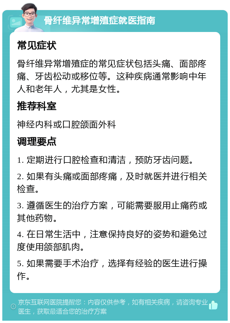 骨纤维异常增殖症就医指南 常见症状 骨纤维异常增殖症的常见症状包括头痛、面部疼痛、牙齿松动或移位等。这种疾病通常影响中年人和老年人，尤其是女性。 推荐科室 神经内科或口腔颌面外科 调理要点 1. 定期进行口腔检查和清洁，预防牙齿问题。 2. 如果有头痛或面部疼痛，及时就医并进行相关检查。 3. 遵循医生的治疗方案，可能需要服用止痛药或其他药物。 4. 在日常生活中，注意保持良好的姿势和避免过度使用颌部肌肉。 5. 如果需要手术治疗，选择有经验的医生进行操作。