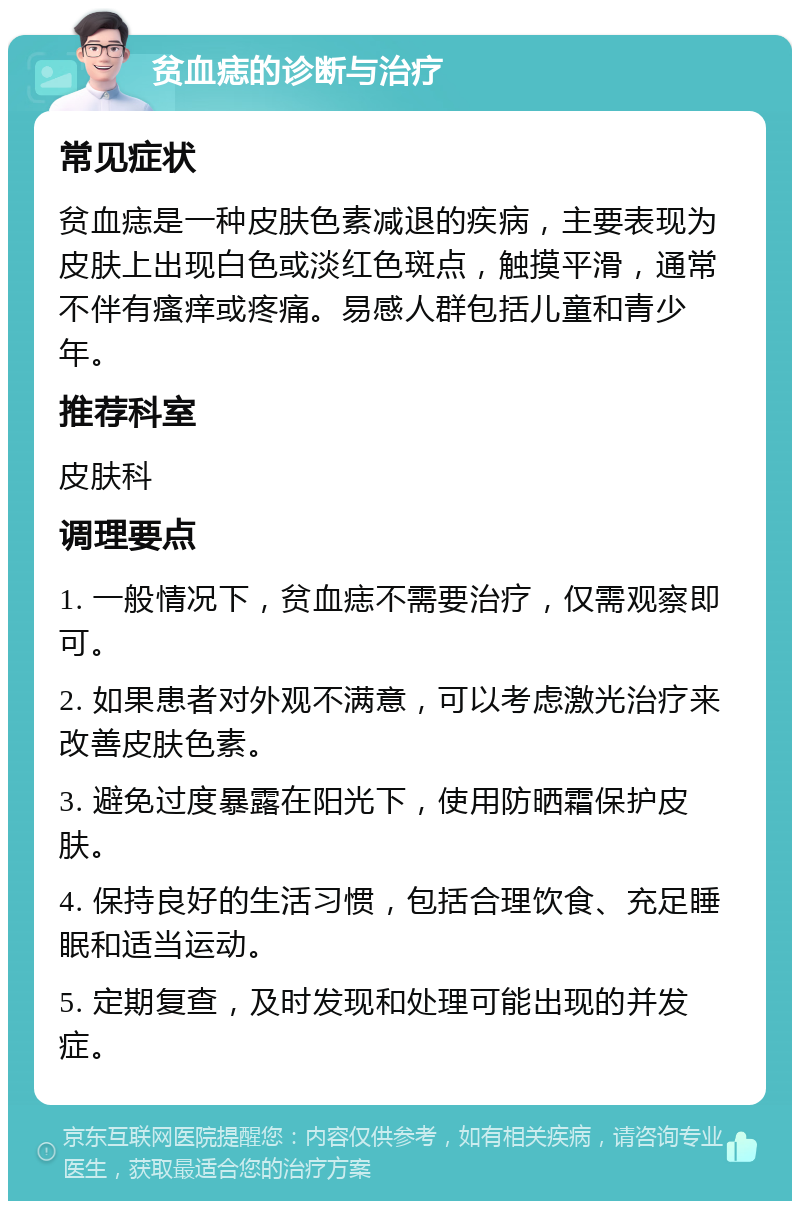 贫血痣的诊断与治疗 常见症状 贫血痣是一种皮肤色素减退的疾病，主要表现为皮肤上出现白色或淡红色斑点，触摸平滑，通常不伴有瘙痒或疼痛。易感人群包括儿童和青少年。 推荐科室 皮肤科 调理要点 1. 一般情况下，贫血痣不需要治疗，仅需观察即可。 2. 如果患者对外观不满意，可以考虑激光治疗来改善皮肤色素。 3. 避免过度暴露在阳光下，使用防晒霜保护皮肤。 4. 保持良好的生活习惯，包括合理饮食、充足睡眠和适当运动。 5. 定期复查，及时发现和处理可能出现的并发症。