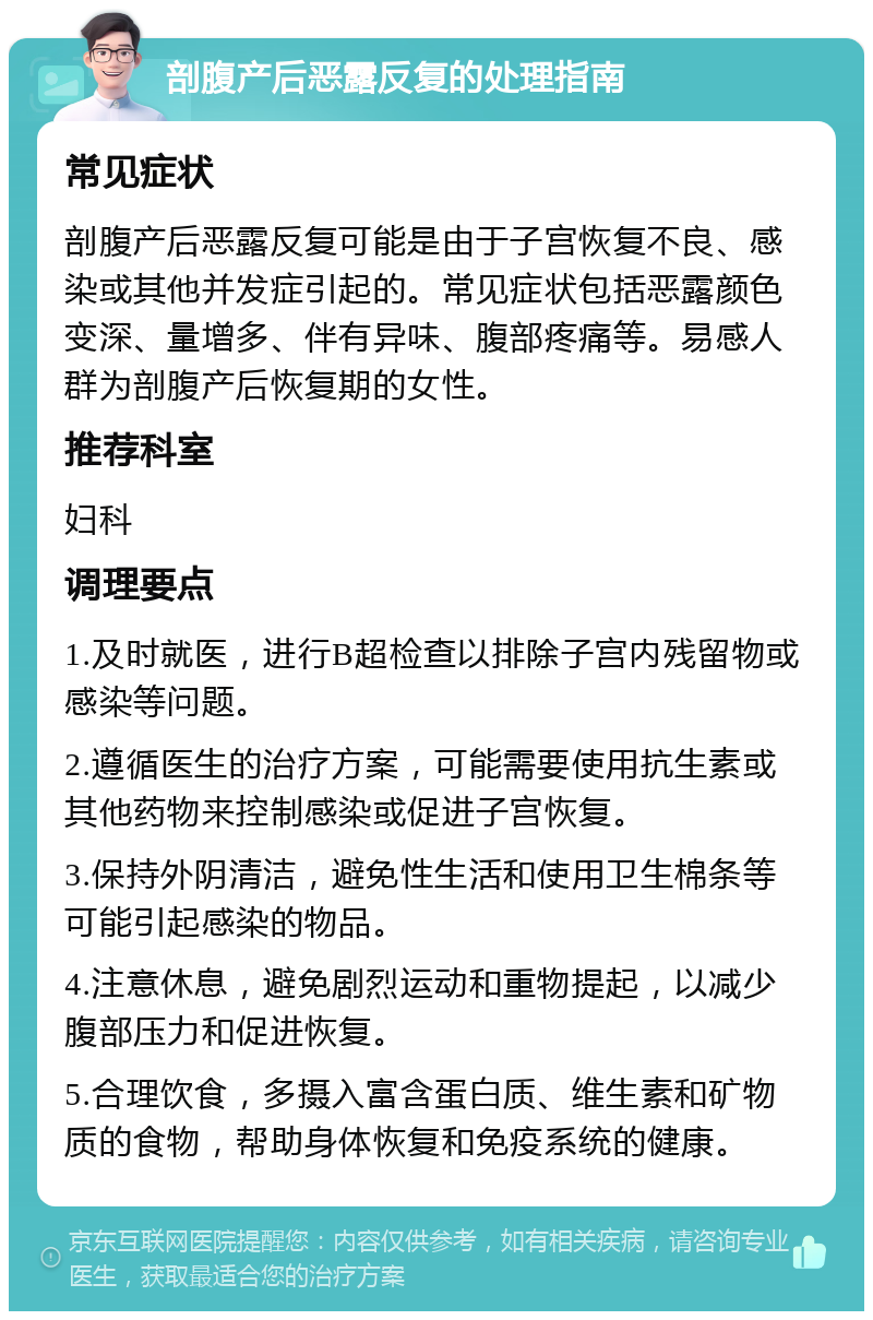 剖腹产后恶露反复的处理指南 常见症状 剖腹产后恶露反复可能是由于子宫恢复不良、感染或其他并发症引起的。常见症状包括恶露颜色变深、量增多、伴有异味、腹部疼痛等。易感人群为剖腹产后恢复期的女性。 推荐科室 妇科 调理要点 1.及时就医，进行B超检查以排除子宫内残留物或感染等问题。 2.遵循医生的治疗方案，可能需要使用抗生素或其他药物来控制感染或促进子宫恢复。 3.保持外阴清洁，避免性生活和使用卫生棉条等可能引起感染的物品。 4.注意休息，避免剧烈运动和重物提起，以减少腹部压力和促进恢复。 5.合理饮食，多摄入富含蛋白质、维生素和矿物质的食物，帮助身体恢复和免疫系统的健康。