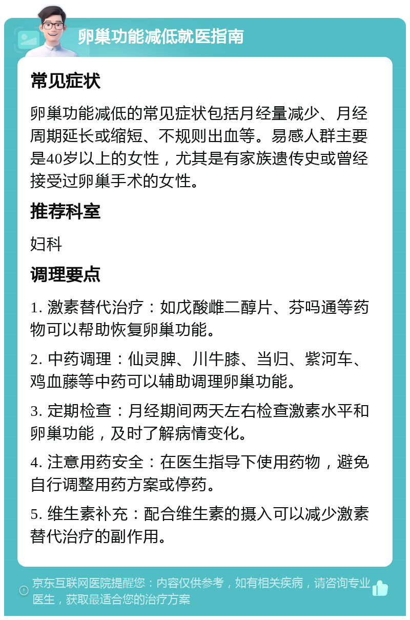 卵巢功能减低就医指南 常见症状 卵巢功能减低的常见症状包括月经量减少、月经周期延长或缩短、不规则出血等。易感人群主要是40岁以上的女性，尤其是有家族遗传史或曾经接受过卵巢手术的女性。 推荐科室 妇科 调理要点 1. 激素替代治疗：如戊酸雌二醇片、芬吗通等药物可以帮助恢复卵巢功能。 2. 中药调理：仙灵脾、川牛膝、当归、紫河车、鸡血藤等中药可以辅助调理卵巢功能。 3. 定期检查：月经期间两天左右检查激素水平和卵巢功能，及时了解病情变化。 4. 注意用药安全：在医生指导下使用药物，避免自行调整用药方案或停药。 5. 维生素补充：配合维生素的摄入可以减少激素替代治疗的副作用。