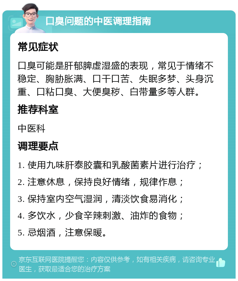 口臭问题的中医调理指南 常见症状 口臭可能是肝郁脾虚湿盛的表现，常见于情绪不稳定、胸胁胀满、口干口苦、失眠多梦、头身沉重、口粘口臭、大便臭秽、白带量多等人群。 推荐科室 中医科 调理要点 1. 使用九味肝泰胶囊和乳酸菌素片进行治疗； 2. 注意休息，保持良好情绪，规律作息； 3. 保持室内空气湿润，清淡饮食易消化； 4. 多饮水，少食辛辣刺激、油炸的食物； 5. 忌烟酒，注意保暖。