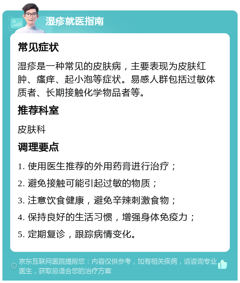 湿疹就医指南 常见症状 湿疹是一种常见的皮肤病，主要表现为皮肤红肿、瘙痒、起小泡等症状。易感人群包括过敏体质者、长期接触化学物品者等。 推荐科室 皮肤科 调理要点 1. 使用医生推荐的外用药膏进行治疗； 2. 避免接触可能引起过敏的物质； 3. 注意饮食健康，避免辛辣刺激食物； 4. 保持良好的生活习惯，增强身体免疫力； 5. 定期复诊，跟踪病情变化。