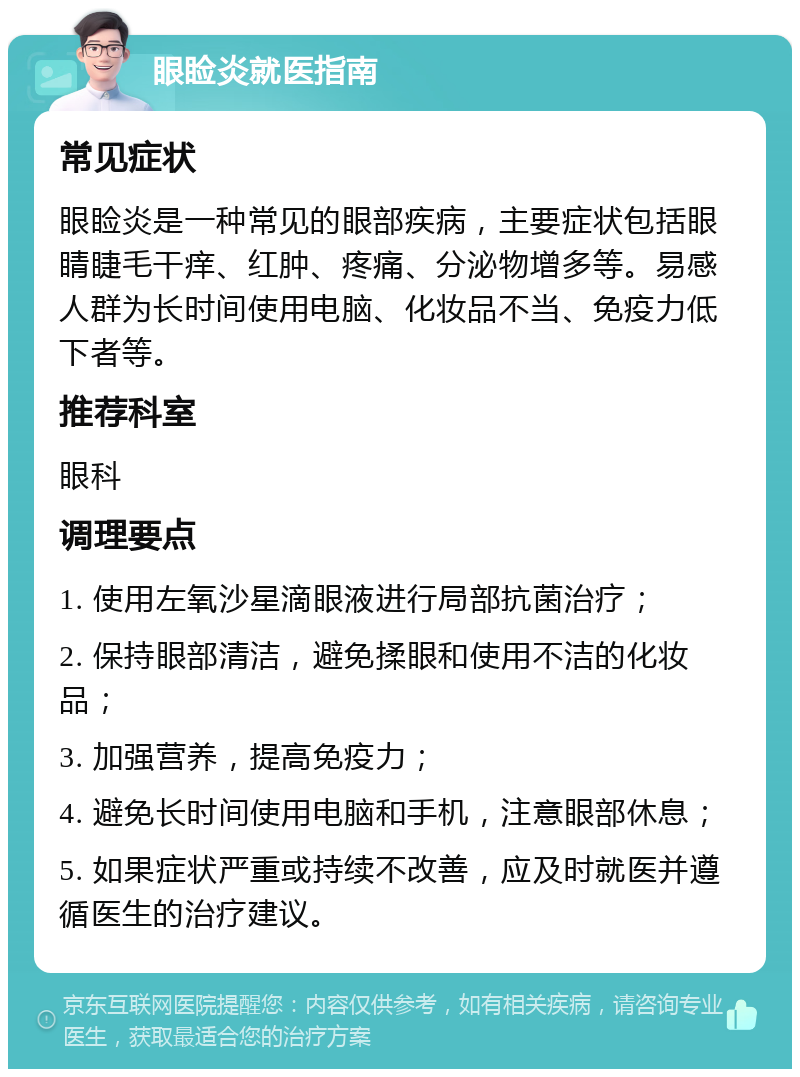 眼睑炎就医指南 常见症状 眼睑炎是一种常见的眼部疾病，主要症状包括眼睛睫毛干痒、红肿、疼痛、分泌物增多等。易感人群为长时间使用电脑、化妆品不当、免疫力低下者等。 推荐科室 眼科 调理要点 1. 使用左氧沙星滴眼液进行局部抗菌治疗； 2. 保持眼部清洁，避免揉眼和使用不洁的化妆品； 3. 加强营养，提高免疫力； 4. 避免长时间使用电脑和手机，注意眼部休息； 5. 如果症状严重或持续不改善，应及时就医并遵循医生的治疗建议。