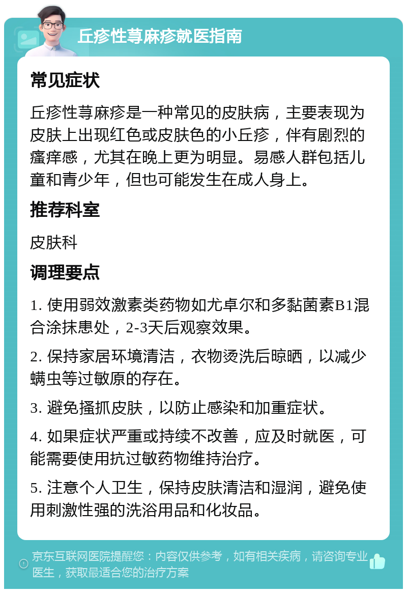 丘疹性荨麻疹就医指南 常见症状 丘疹性荨麻疹是一种常见的皮肤病，主要表现为皮肤上出现红色或皮肤色的小丘疹，伴有剧烈的瘙痒感，尤其在晚上更为明显。易感人群包括儿童和青少年，但也可能发生在成人身上。 推荐科室 皮肤科 调理要点 1. 使用弱效激素类药物如尤卓尔和多黏菌素B1混合涂抹患处，2-3天后观察效果。 2. 保持家居环境清洁，衣物烫洗后晾晒，以减少螨虫等过敏原的存在。 3. 避免搔抓皮肤，以防止感染和加重症状。 4. 如果症状严重或持续不改善，应及时就医，可能需要使用抗过敏药物维持治疗。 5. 注意个人卫生，保持皮肤清洁和湿润，避免使用刺激性强的洗浴用品和化妆品。