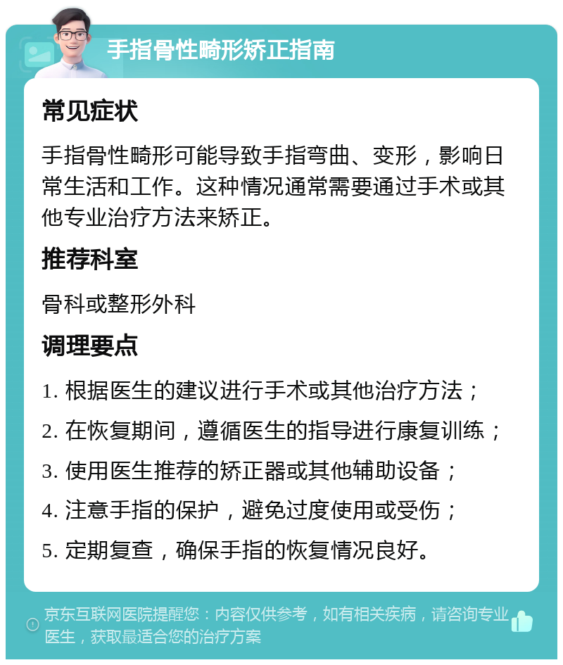 手指骨性畸形矫正指南 常见症状 手指骨性畸形可能导致手指弯曲、变形，影响日常生活和工作。这种情况通常需要通过手术或其他专业治疗方法来矫正。 推荐科室 骨科或整形外科 调理要点 1. 根据医生的建议进行手术或其他治疗方法； 2. 在恢复期间，遵循医生的指导进行康复训练； 3. 使用医生推荐的矫正器或其他辅助设备； 4. 注意手指的保护，避免过度使用或受伤； 5. 定期复查，确保手指的恢复情况良好。