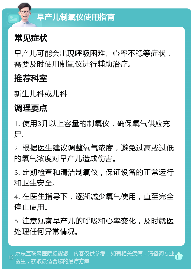 早产儿制氧仪使用指南 常见症状 早产儿可能会出现呼吸困难、心率不稳等症状，需要及时使用制氧仪进行辅助治疗。 推荐科室 新生儿科或儿科 调理要点 1. 使用3升以上容量的制氧仪，确保氧气供应充足。 2. 根据医生建议调整氧气浓度，避免过高或过低的氧气浓度对早产儿造成伤害。 3. 定期检查和清洁制氧仪，保证设备的正常运行和卫生安全。 4. 在医生指导下，逐渐减少氧气使用，直至完全停止使用。 5. 注意观察早产儿的呼吸和心率变化，及时就医处理任何异常情况。